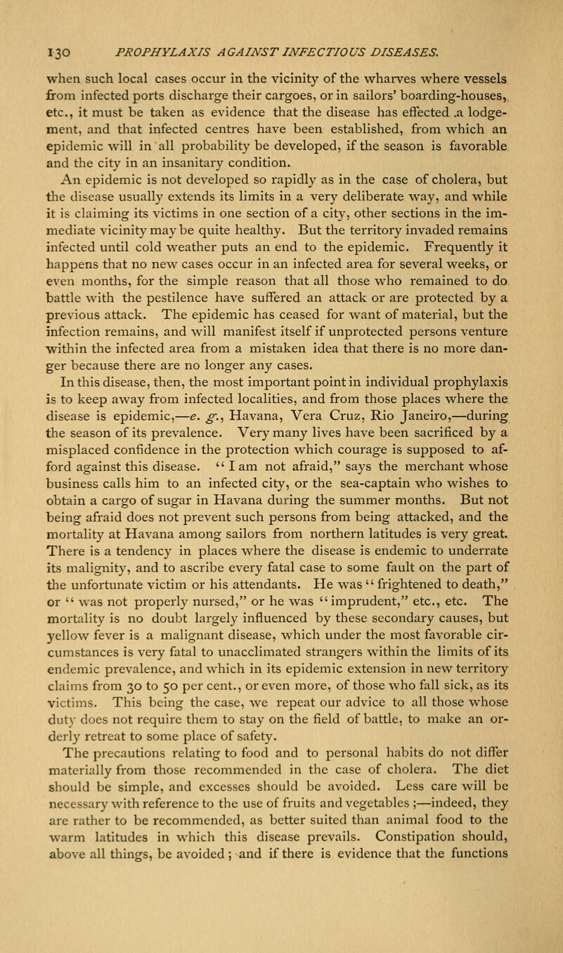 when such local cases occur in the vicinity of the wharves where vessels from infected ports discharge their cargoes, or in sailors' boarding-houses, etc., it must be taken as evidence that the disease has effected .a lodge- ment, and that infected centres have been established, from which an epidemic will in all probability be developed, if the season is favorable and the city in an insanitary condition. An epidemic is not developed so rapidly as in the case of cholera, but tlie disease usually extends its limits in a very deliberate way, and while it is claiming its victims in one section of a city, other sections in the im- mediate vicinity maybe quite healthy. But the territory invaded remains infected until cold weather puts an end to the epidemic. Frequently it happens that no new cases occur in an infected area for several weeks, or even months, for the simple reason that all those who remained to do battle with the pestilence have suffered an attack or are protected by a previous attack. The epidemic has ceased for want of material, but the infection remains, and will manifest itself if unpiotected persons venture within the infected area from a mistaken idea that there is no more dan- ger because there are no longer any cases. In this disease, then, the most important point in individual prophylaxis is to keep away from infected localities, and from those places where the disease is epidemic,—e. ^., Havana, Vera Cruz, Rio Janeiro,—during the season of its prevalence. Very many lives have been sacrificed by a misplaced confidence in the protection which courage is supposed to af- ford against this disease, lam not afraid, says the merchant whose business calls him to an infected city, or the sea-captain who wishes to obtain a cargo of sugar in Havana during the summer months. But not being afraid does not prevent such persons from being attacked, and the mortality at Havana among sailors from northern latitudes is very great. There is a tendency in places where the disease is endemic to underrate its malignity, and to ascribe every fatal case to some fault on the part of the unfortunate victim or his attendants. He was  frightened to death, or  was not properly nursed, or he was imprudent, etc., etc. The mortality is no doubt largely influenced by these secondary causes, but yellow fever is a malignant disease, which under the most favorable cir- cumstances is very fatal to unacclimated strangers within the limits of its endemic prevalence, and which in its epidemic extension in new territory claims from 30 to 50 per cent., or even more, of those who fall sick, as its victims. This being the case, we repeat our advice to all those whose duty does not require them to stay on the field of battle, to make an or- derly retreat to some place of safety. The precautions relating to food and to personal habits do not differ materially from those recommended in the case of cholera. The diet should be simple, and excesses should be avoided. Less care will be necessary with reference to the use of fruits and vegetables ;—indeed, they are rather to be recommended, as better suited than animal food to the warm latitudes in which this disease prevails. Constipation should, above all things, be avoided ; and if there is evidence that the functions