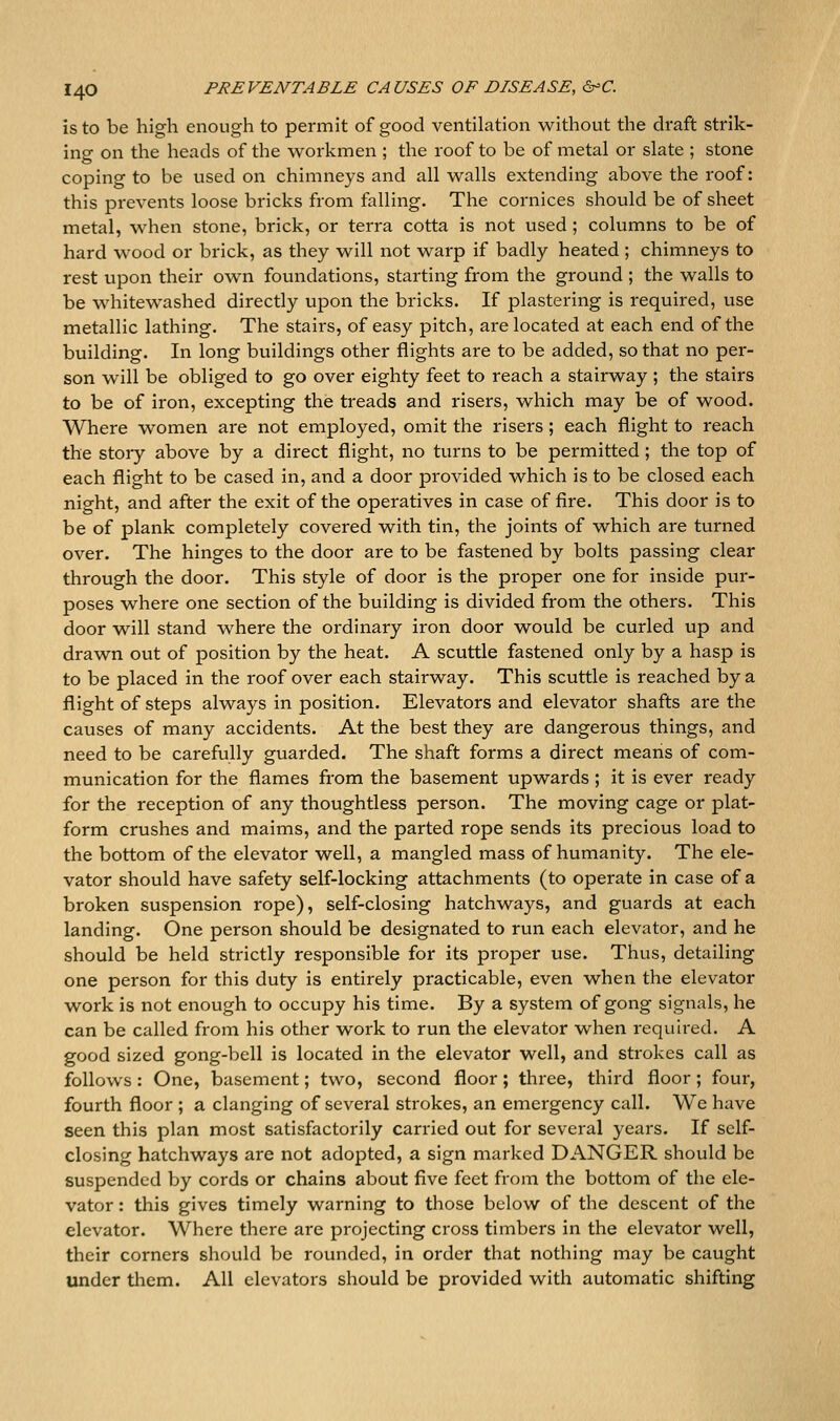 is to be high enough to permit of good ventilation without the draft strik- ing on the heads of the workmen ; the roof to be of metal or slate ; stone coping to be used on chimneys and all walls extending above the roof: this prevents loose bricks from falling. The cornices should be of sheet metal, when stone, brick, or terra cotta is not used ; columns to be of hard wood or brick, as they will not warp if badly heated ; chimneys to rest upon their own foundations, starting from the ground ; the walls to be whitewashed directly upon the bricks. If plastering is required, use metallic lathing. The stairs, of easy pitch, are located at each end of the building. In long buildings other flights are to be added, so that no per- son will be obliged to go over eighty feet to reach a stairway ; the stairs to be of iron, excepting the treads and risers, which may be of wood. Where women are not employed, omit the risers ; each flight to reach the stoiy above by a direct flight, no turns to be permitted ; the top of each flight to be cased in, and a door provided which is to be closed each night, and after the exit of the operatives in case of fire. This door is to be of plank completely covered with tin, the joints of which are turned over. The hinges to the door are to be fastened by bolts passing clear through the door. This style of door is the proper one for inside pur- poses where one section of the building is divided from the others. This door will stand where the ordinary iron door would be curled up and drawn out of position by the heat. A scuttle fastened only by a hasp is to be placed in the roof over each stairway. This scuttle is reached by a flight of steps always in position. Elevators and elevator shafts are the causes of many accidents. At the best they are dangerous things, and need to be carefully guarded. The shaft forms a direct means of com- munication for the flames from the basement upwards ; it is ever ready for the reception of any thoughtless person. The moving cage or plat- form crushes and maims, and the parted rope sends its precious load to the bottom of the elevator well, a mangled mass of humanity. The ele- vator should have safety self-locking attachments (to operate in case of a broken suspension rope), self-closing hatchways, and guards at each landing. One person should be designated to run each elevator, and he should be held strictly responsible for its proper use. Thus, detailing one person for this duty is entirely practicable, even when the elevator work is not enough to occupy his time. By a system of gong signals, he can be called from his other work to run the elevator when required. A good sized gong-bell is located in the elevator well, and strokes call as follows : One, basement; two, second floor; three, third floor; four, fourth floor ; a clanging of several strokes, an emergency call. We have seen this plan most satisfactorily carried out for several years. If self- closing hatchways are not adopted, a sign marked DANGER should be suspended by cords or chains about five feet from the bottom of the ele- vator : this gives timely warning to those below of the descent of the elevator. Where there are projecting cross timbers in the elevator well, their corners should be rounded, in order that nothing may be caught under tliem. All elevators should be provided with automatic shifting