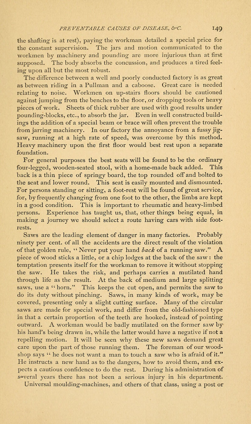 the shafting is at rest), paying the workman detailed a special price for the constant supervision. The jars and motion communicated to the workmen by machineiy and pounding are more injurious than at first supposed. The body absorbs the concussion, and produces a tired feel- ing upon all but the most robust. The difference between a well and poorly conducted factory is as great as between riding in a Pullman and a caboose. Great care is needed relating to noise. Workmen on up-stairs floors should be cautioned against jumping from the benches to the floor, or dropping tools or heavy pieces of work. Sheets of thick rubber are used with good results under pounding-blocks, etc., to absorb the jar. Even in well constructed build- ings the addition of a special beam or brace will often prevent the trouble from jarring machinery. In our factory the annoyance from a fussy jig- saw, running at a high rate of speed, was overcome by this method. Heavy machinery upon the first floor would best rest upon a separate foundation. For general purposes the best seats will be found to be the ordinary four-legged, wooden-seated stool, with a home-made back added. This back is a thin piece of springy board, the top rounded ofl'and bolted to the seat and lower round. This seat is easily mounted and dismounted. For persons standing or sitting, a foot-rest will be found of great service, for, by frequently changing from one foot to the other, the limbs are kept in a good condition. This is important to rheumatic and heavy-limbed persons. Experience has taught us, that, other things being equal, in making a journey we should select a route having cars with side foot- rests. Saws are the leading element of danger in many factories. Probably ninety per cent, of all the accidents are the direct result of the violation of that golden rule,  Never put your hand back of a running saw. A piece of wood sticks a little, or a chip lodges at the back of the saw: the temptation presents itself for the workman to remove it without stopping the saw. He takes the risk, and perhaps carries a mutilated hand through life as the result. At the back of medium and large splitting saws, use a  horn. This keeps the cut open, and permits the saw to do its duty without pinching. Saws, in many kinds of work, may be covered, presenting only a slight cutting surface. Many of the circular saws are made for special work, and differ from the old-fashioned type in that a certain proportion of the teeth are hooked, instead of pointing outward. A workman would be badly mutilated on the former saw by his hand's being drawn in, w^hile the latter would have a negative if not a repelling motion. It will be seen why these new saws demand great care upon the part of those running them. The foreman of our wood- shop says  he does not want a man to touch a saw who is afraid of it. He instructs a new hand as to the dangers, how to avoid them, and ex- pects a cautious confidence to do the rest. During his administration of several years there has not been a serious injury in his department. Universal moulding-machines, and others of that class, using a post or