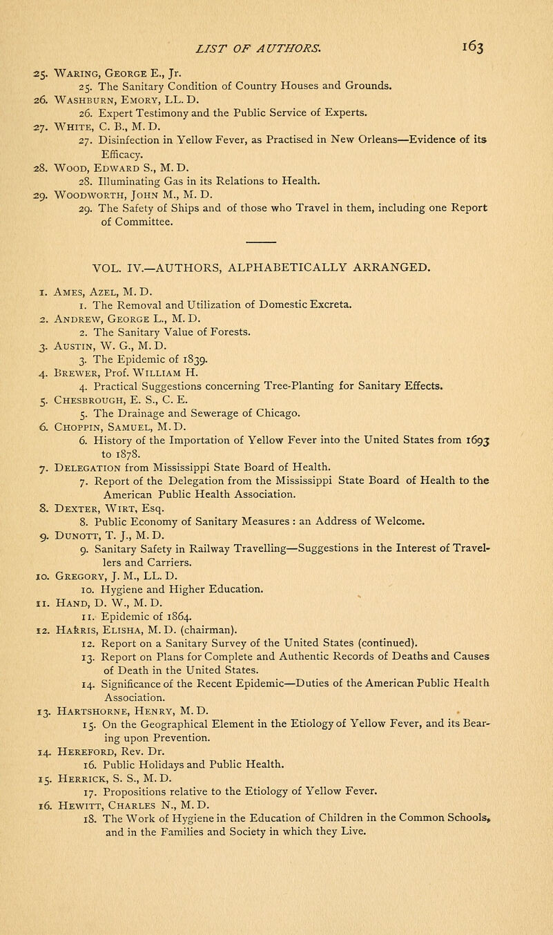 25. Waring, George E., Jr. 25. The Sanitary Condition of Country Houses and Grounds. 26. Washburn, Emory, LL. D. 26. Expert Testimony and the Public Service of Experts. 27. White, C. B., M. D. 27. Disinfection in Yellow Fever, as Practised in New Orleans—Evidence of its Efficacy. 28. Wood, Edward S., M. D. 28. Illuminating Gas in its Relations to Health. 29. WooDwoRTH, John M., M. D. 29. The Safety of Ships and of those who Travel in them, including one Report of Committee. VOL. IV.—AUTHORS, ALPHABETICALLY ARRANGED. 1. Ames, Azel, M. D. 1. The Removal and Utilization of Domestic Excreta. 2. Andrew, George L., M. D. 2. The Sanitary Value of Forests. 3. Austin, W. G., M. D. 3. The Epidemic of 1839. 4. Brewer, Prof. William H. 4. Practical Suggestions concerning Tree-Planting for Sanitary Effects. 5. Chesbrough, E. S., C. E. 5. The Drainage and Sewerage of Chicago. 6. Choppin, Samuel, M.D. 6. History of the Importation of Yellow Fever into the United States from 1693 to 1878. 7. Delegation from Mississippi State Board of Health. 7. Report of the Delegation from the Mississippi State Board of Health to the American Public Health Association. 8. Dexter, Wirt, Esq. 8. Public Economy of Sanitary Measures : an Address of Welcome. 9. DUNOTT, T. J., M. D. 9. Sanitary Safety in Railway Travelling—Suggestions in the Interest of Travel- lers and Carriers. 10. Gregory, J. M., LL. D. ID. Hygiene and Higher Education. 11. Hand, D. W., M.D. 11. Epidemic of 1864. 12. HAfeRis, Elisha, M. D. (chairman). 12. Report on a Sanitary Survey of the United States (continued). 13. Report on Plans for Complete and Authentic Records of Deaths and Causes of Death in the United States. 14. Significance of the Recent Epidemic—Duties of the American Public Health Association. 13. Hartshorne, Henry, M.D. 15. On the Geographical Element in the Etiology of Yellow Fever, and its Bear- ing upon Prevention. 14. Hereford, Rev. Dr. 16. Public Holidays and Public Health. 15. Herrick, S. S., M.D. 17. Propositions relative to the Etiology of Yellow Fever. 16. Hewitt, Charles N., M. D. 18. The Work of Hygiene in the Education of Children in the Common Schools, and in the Families and Society in which they Live.