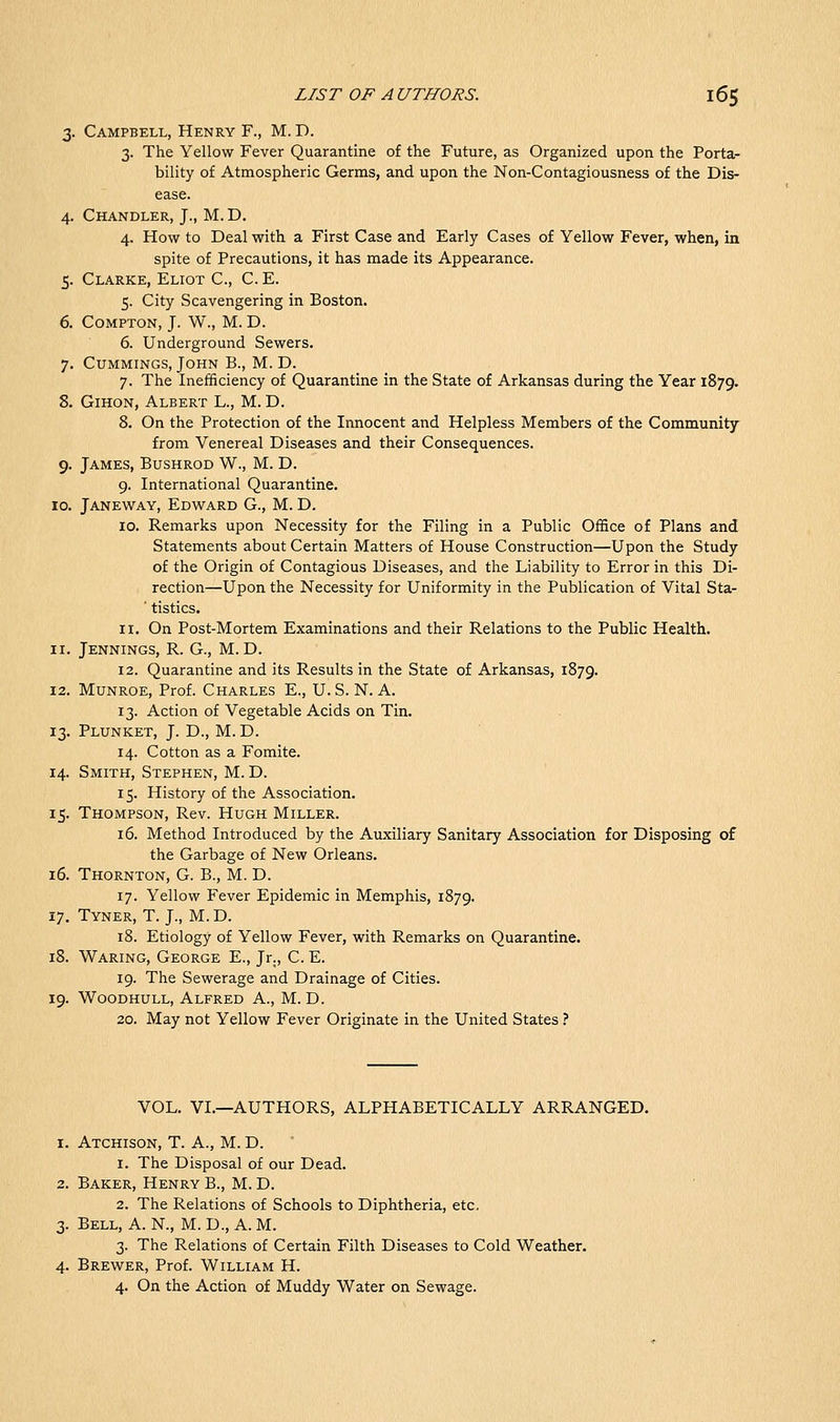 3. Campbell, Henry F., M. D. 3. The Yellow Fever Quarantine of the Future, as Organized upon the Porta- bility of Atmospheric Germs, and upon the Non-Contagiousness of the Dis- ease. 4. Chandler, J., M. D. 4. How to Deal with a First Case and Early Cases of Yellow Fever, when, in spite of Precautions, it has made its Appearance. 5. Clarke, Eliot C, C. E. 5. City Scavengering in Boston. 6. CoMPTON, J. W., M. D. 6. Underground Sewers. 7. CuMMiNGS, John B., M. D. 7. The Inefficiency of Quarantine in the State of Arkansas during the Year 1879. 8. GiHON, Albert L., M. D. 8. On the Protection of the Innocent and Helpless Members of the Community from Venereal Diseases and their Consequences. 9. James, Bushrod W., M. D. 9. International Quarantine. 10. Janeway, Edw^ard G., M. D. 10. Remarks upon Necessity for the Filing in a Public Office of Plans and Statements about Certain Matters of House Construction—Upon the Study of the Origin of Contagious Diseases, and the Liability to Error in this Di- rection—Upon the Necessity for Uniformity in the Publication of Vital Sta- ■ tistics. 11. On Post-Mortem Examinations and their Relations to the Public Health. 11. Jennings, R. G., M. D. 12. Quarantine and its Results in the State of Arkansas, 1879. 12. MuNROE, Prof. Charles E., U. S. N. A. 13. Action of Vegetable Acids on Tin. 13. Plunket, J. D., M. D. 14. Cotton as a Fomite. 14. Smith, Stephen, M. D. 15. History of the Association. 15. Thompson, Rev. Hugh Miller. 16. Method Introduced by the Auxiliary Sanitary Association for Disposing of the Garbage of New Orleans. 16. Thornton, G. B., M. D. 17. Yellow Fever Epidemic in Memphis, 1879. 17. Tyner, T. J., M.D. 18. Etiology of Yellow Fever, with Remarks on Quarantine. 18. Waring, George E., Jr., C. E. 19. The Sewerage and Drainage of Cities. 19. Woodhull, Alfred A., M. D. 20. May not Yellow Fever Originate in the United States ? VOL. VI.—AUTHORS, ALPHABETICALLY ARRANGED. 1. Atchison, T. A., M. D. 1. The Disposal of our Dead. 2. Baker, Henry B., M. D. 2. The Relations of Schools to Diphtheria, etc. 3. Bell, A. N., M. D., A. M. 3. The Relations of Certain Filth Diseases to Cold Weather. 4. Brewer, Prof. William H. 4. On the Action of Muddy Water on Sewage.