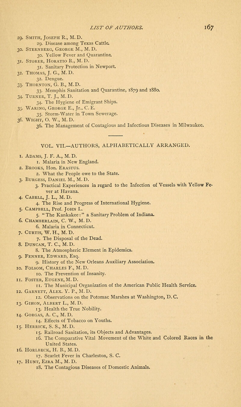 29. Smith, Joseph R., M. D. 29. Disease among Texas Cattle. 30. Sternberg, George M., M. D. 30. Yellow Fever and Quarantine. 31. Storer, Horatio R., M.D. 31. Sanitary Protection in Newport. 32. Thomas, J. G., M.D. 32. Dengue. 33. Thornton, G. B., M.D. 33. Memphis Sanitation and Quarantine, 1879 ^.nd 1880. 34. Turner, T. J., M. D. 34. The Hygiene of Emigrant Ships. 35. Waring, George E., Jr., C. E. 35. Storm-Water in Town Sewerage. 36. Wight, O. W., M. D. 36. The Management of Contagious and Infectious Diseases in Milwaukee. VOL. VII.—AUTHORS, ALPHABETICALLY ARRANGED. 1. Adams, J. F. A., M. D. 1. Malaria in New England. 2. Brooks, Hon. Erastus. 2. What the People owe to the State. 3. Burgess, Daniel M., M.D. 3. Practical Experiences in regard to the Infection of Vessels with Yellow Fe- ver at Havana. 4. Cabell, J. L., M. D. 4. The Rise and Progress of International Hygiene. 5. Campbell, Prof. John L. 5.  The Kankakee: a Sanitary Problem of Indiana. 6. Chamberlain, C. W., M. D. 6. Malaria in Connecticut. 7. Curtis, W. H., M. D. 7. The Disposal of the Dead. 8. Duncan, T. C, M.D. 8. The Atmospheric Element in Epidemics. 9. Fenner, Edward, Esq. 9. History of the New Orleans Auxiliary Association, 10. FoLsoM, Charles F., M. D. ID. The Prevention of Insanity. 11. Foster, Eugene, M. D. 11. The Municipal Organization of the American Public Health Service. 12. Garnett, Alex. Y. P., M. D. 12. Observations on the Potomac Marshes at Washington, D. C. 13. GiHON, Albert L., M. D. 13. Health the True Nobility. 14. GORGAS, A. C, M. D. 14. Effects of Tobacco on Youths. 15. Herrick, S. S., M.D. 15. Railroad Sanitation, its Objects and Advantages. 16. The Comparative Vital Movement of the White and Colored Races in the United States. 16. Horlbeck, H. B., M.D. 17. Scarlet Fever in Charleston, S. C. 17. Hunt, Ezra M., M. D. 18. The Contagious Diseases of Domestic Animals.