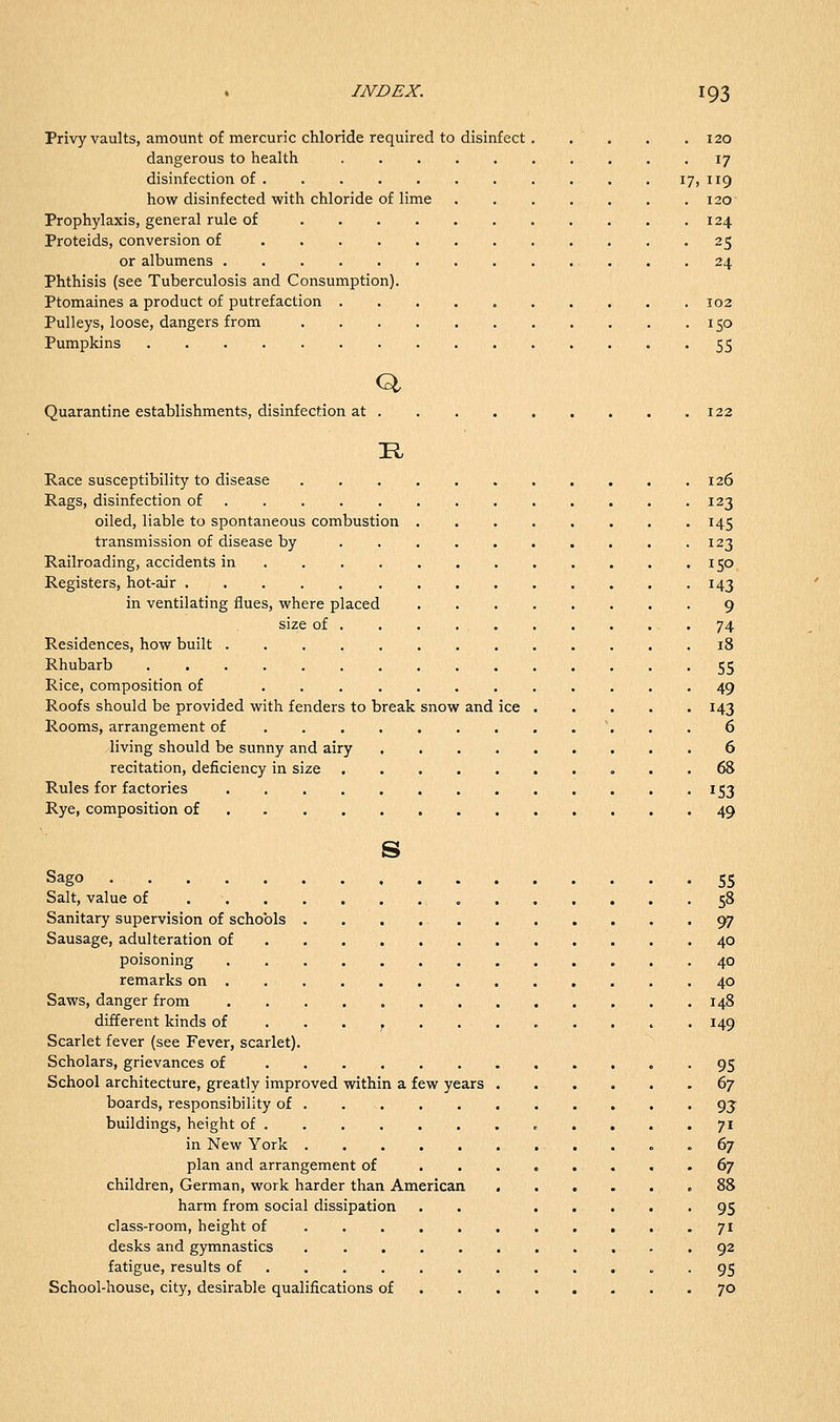 Privy vaults, amount of mercuric chloride required to disinfect 120 dangerous to health 17 disinfection of 17, 119 how disinfected with chloride of lime 120 Prophylaxis, general rule of 124 Proteids, conversion of 25 or albumens 24 Phthisis (see Tuberculosis and Consumption). Ptomaines a product of putrefaction 102 Pulleys, loose, dangers from 150 Pumpkins 55 Q Quarantine establishments, disinfection at .122 Race susceptibility to disease 126 Rags, disinfection of 123 oiled, liable to spontaneous combustion 145 transmission of disease by 123 Railroading, accidents in 150 Registers, hot-air 143 in ventilating flues, where placed 9 size of . . . . 74 Residences, how built .18 Rhubarb 55 Rice, composition of 49 Roofs should be provided with fenders to break snow and ice 143 Rooms, arrangement of \ . . 6 living should be sunny and airy . 6 recitation, deficiency in size 68 Rules for factories 153 Rye, composition of 49 s Sago 55 Salt, value of „ 58 Sanitary supervision of schools 97 Sausage, adulteration of 40 poisoning 40 remarks on 40 Saws, danger from 148 different kinds of . . . , . 149 Scarlet fever (see Fever, scarlet). Scholars, grievances of 95 School architecture, greatly improved within a few years 67 boards, responsibility of 93- buildings, height of . . . • ^^ in New York . 67 plan and arrangement of ......... 67 children, German, work harder than American .88 harm from social dissipation . . 95 class-room, height of ........... 71 desks and gymnastics 92 fatigue, results of 95 School-house, city, desirable qualifications of 70