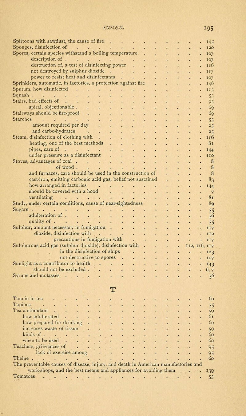 Spittoons with sawdust, the cause of fire . 145 Sponges, disinfection of 120 Spores, certain species withstand a boiling temperature 107 description of ............ . 107 destruction of, a test of disinfecting power 116 not destro^'cd by sulphur dioxide 117 power to resist heat and disinfectants . . . . . . . .107 Sprinklers, automatic, in factories, a protection against fire 146 Sputum, how disinfected 115 Squash 55 Stairs, bad effects of 95 spiral, objectionable . 69 Stairways should be fire-proof 69 Starches 55 amount required per day -25 and carbo-hydrates 25 Steam, disinfection of clothing with 116 heating, one of the best methods ' , . .81 pipes, care of 144 under pressure as a disinfectant ,110 Stoves, advantages of coal 8 of wood . 8 and furnaces, care should be used in the construction of .... 8 cast-iron, emitting carbonic acid gas, belief not sustained .... 83 how arranged in factories 144 should be covered with a hood 7 ventilating 81 Study, under certain conditions, cause of near-sightedness 89 Sugars . . ^ 55 adulteration of . . . 56 quality of .... • • 55 Sulphur, amount necessary in fumigation 117 dioxide, disinfection with . . . . . . . . . .112 precautions in fumigation with ri7 Sulphurous acid gas (sulphur dioxide), disinfection with .... 112,116,117 in the disinfection of ships 123 not destructive to spores . 107 Sunlight as a contributor to health 143 should not be excluded . ' • 6, 7 Syrups and molasses 56 T Tannin in tea o . , .... 60 Tapioca 55 Tea a stimulant 59 how adulterated 61 how prepared for drinking 60 increases waste of tissue 59 kinds of .......... t .... 60 when to be used 60 Teachers, grievances of . . . . . . . . ... -95 lack of exercise among 95 Theine 60 The preventable causes of disease, injury, and death in American manufactories and work-shops, and the best means and appliances for avoiding them . . 139 Tomatoes 55