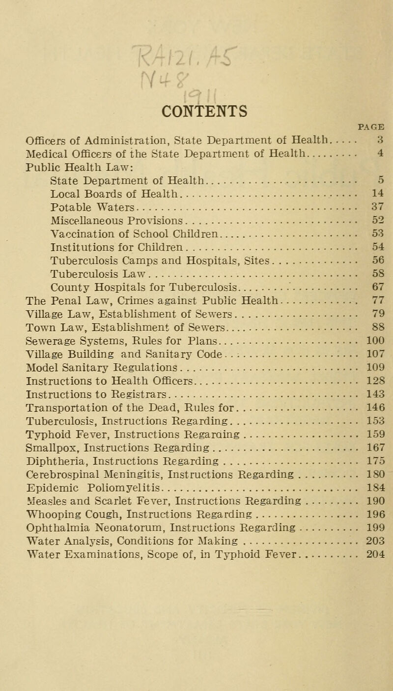 Krtlll./rS' •4 2^__,, CONTENTS N^? PAGE OflBcers of Administration, State Department of Healtli 3 Medical Officers of the State Department of Health 4 Public Health Law: State Department of Health 5 Local Boards of Health 14 Potable Waters 37 Miscellaneous Provisions 52 Vaccination of School Children 53 Institutions for Children 54 Tuberculosis Camps and Hospitals, Sites 56 Tuberculosis Law 58 County Hospitals for Tuberculosis ' 67 The Penal Law, Crimes against Public Health 77 Village Law, Establishment of Sewers 79 Town Law, Establishment of Sewers 88 Sewerage Systems, B.ules for Plans. 100 Village Building and Sanitary Code■ ■ ■■ 107 Model Sanitary Regulations 109 Instructions to Health OflBcers 128 Instructions to Registrars 143 Transportation of the Dead, Rules for 146 Tuberculosis, Instructions Regarding 153 Typhoid Fever, Instructions Regaraing 159 Smallpox, Instructions Regarding 167 Diphtheria, Instructions Regarding 175 Cerebrospinal Meningitis, Instructions Regarding 180 Epidemic Poliomyelitis 184 Measles and Scarlet Fever, Instructions Regarding 190 Whooping Cough, Instructions Regarding 196 Ophthalmia Neonatorum, Instructions Regarding 199 Water Analysis, Conditions for Making 203 Water Examinations, Scope of, in Typhoid Fever 204