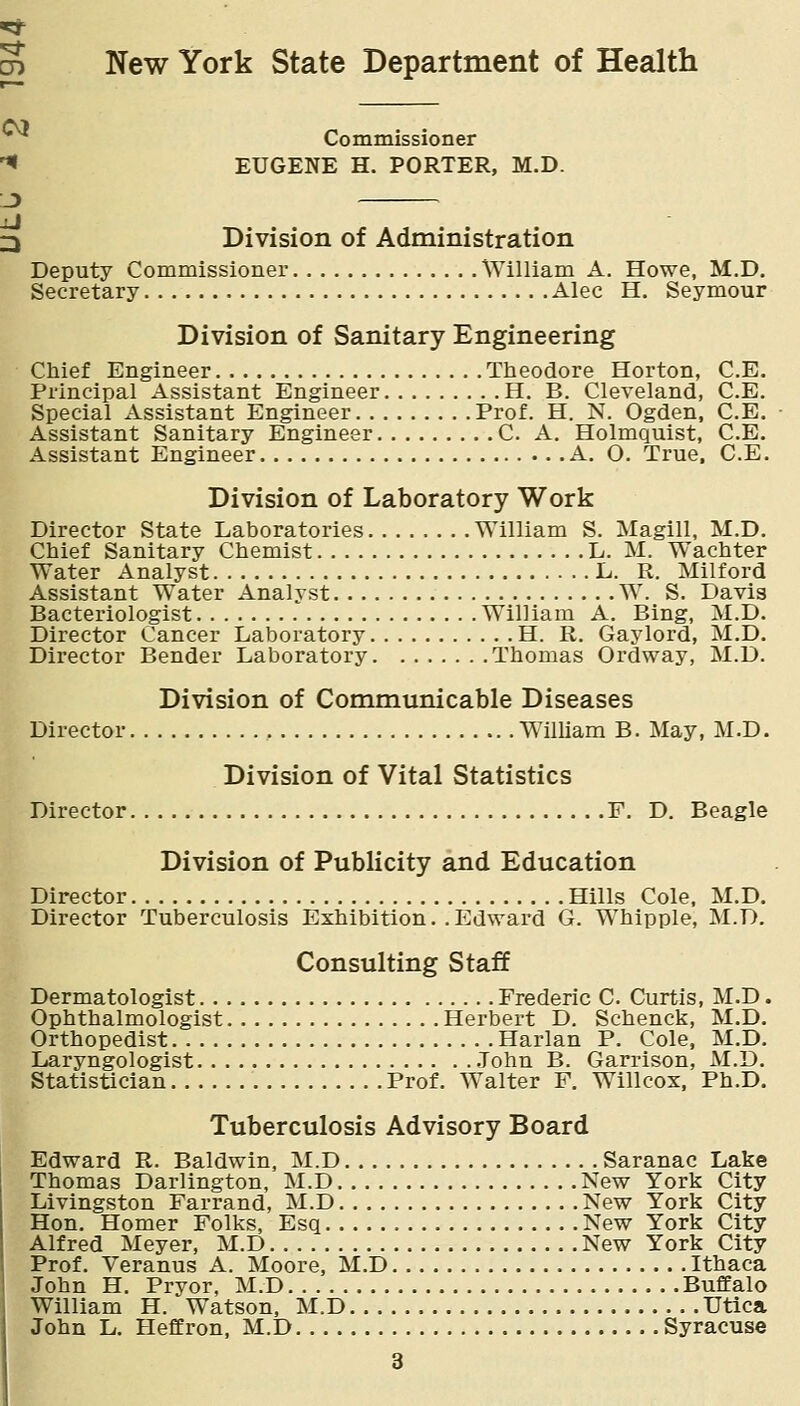 S New York State Department of Health Commissioner '^ EUGENE H. PORTER, M.D. J) 3 Division of Administration Deputy Commissioner William A. Howe, M.D. Secretary Alec H. Seymour Division of Sanitary Engineering Chief Engineer Theodore Horton, C.E, Principal Assistant Engineer H. B. Cleveland, C.E. Special Assistant Engineer Prof. H. N. Ogden, C.E. Assistant Sanitary Engineer C. A. Holmquist, C.E. Assistant Engineer A. O. True, C.E. Division of Laboratory Work Director State Laboratories William S. Magill, M.D. Chief Sanitary Chemist L. M. Wachter Water Analyst L. R. Milford Assistant Water Analyst W. S. Davis Bacteriologist William A. Bing, M.D. Director Cancer Laboratory H. R. Gay lord, M.D. Director Bender Laboratory Thomas Ordway, M.D. Division of Communicable Diseases Director William B. May, M.D. Division of Vital Statistics Director F. D. Beagle Division of Publicity and Education Director Hills Cole. M.D. Director Tuberculosis Exhibition.. Edward G. Whipple, M.D. Consulting Staff Dermatologist Frederic C Curtis, M.D. Ophthalmologist Herbert D. Schenck, M.D. Orthopedist Harlan P. Cole, M.D. Laryngologist .Tohn B. Garrison, M.D. Statistician Prof. Walter F. Willcox, Ph.D. Tuberculosis Advisory Board Edward R. Baldwin, M.D Saranac Lake Thomas Darlington, M.D New York City Livingston Farrand, M.D New York City Hon. Homer Folks, Esq New York City Alfred Meyer, M.D New York City Prof. Veranus A. Moore, M.D Ithaca John H. Prvor, M.D Buffalo William H. Watson, M.D Utlca John L. Heffron, M.D Syracuse