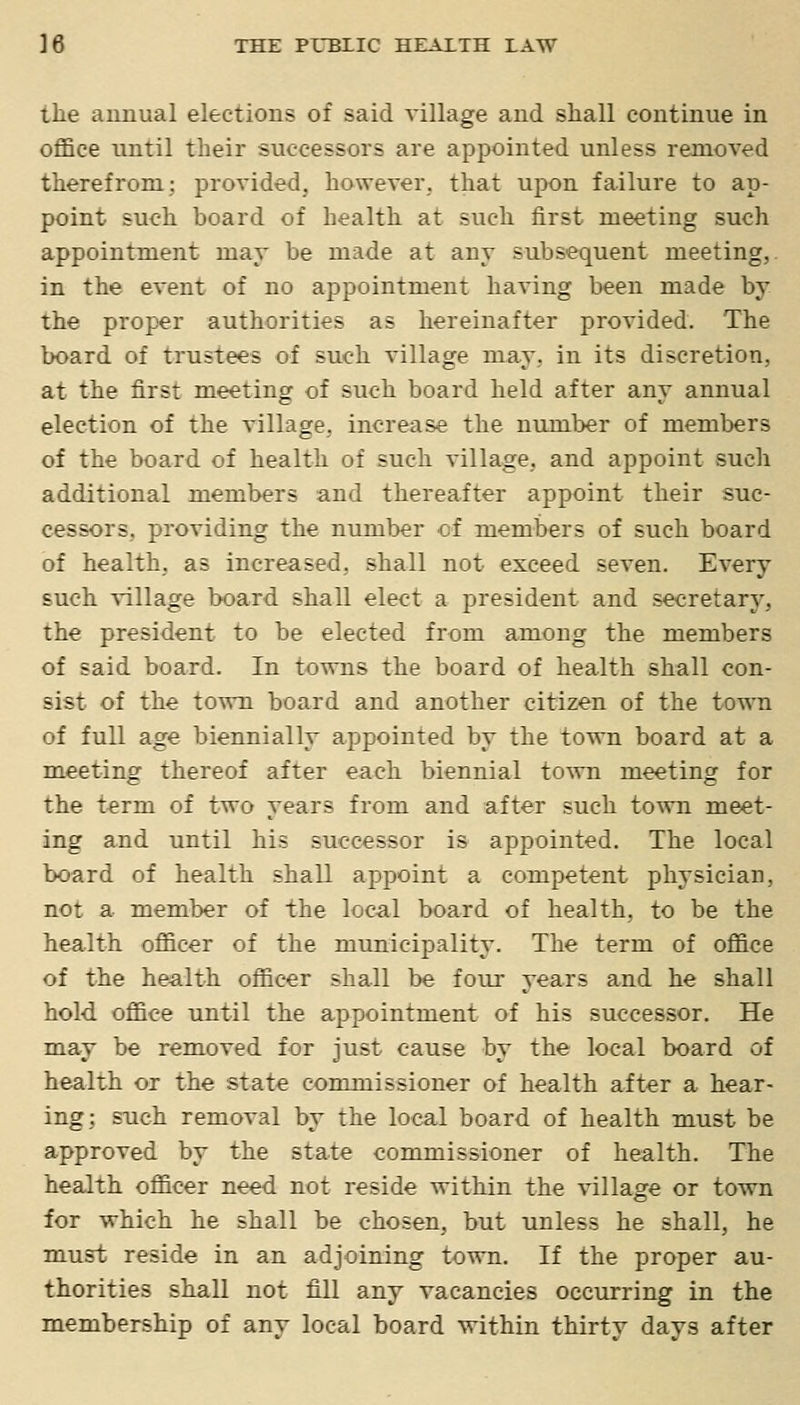 the annual elections of said village and shall continue in office until their successors are appointed unless removed therefrom; provided, however, that upon failure to ap- point such board of health at such first meeting such appointment may be made at any subsequent meeting,, in the event of no aj)pointment having been made by the proper authorities as hereinafter provided. The board of trustees of such village may, in its discretion, at the first meeting of such board held after any annual election of the village, increase the number of members of the board of health of such village, and appoint such additional members and thereafter appoint their suc- cessors, providing the number of members of such board of health, as increased, shall not exceed seven. Every such village board shall elect a president and secretary, the president to be elected from among the members of said board. In towns the board of health shall con- sist of the town board and another citizen of the town of full age biennially appointed by the town board at a meeting thereof after each biennial to\vn meeting for the term of two years from and after such town meet- ing and until his successor is appointed. The local board of health shall appoint a competent physician, not a member of the local board of health, to be the health officer of the municipality. The term of office of the health officer shall be four years and he shall hold office until the appointment of his successor. He may be removed for just cause by the local board of health or the state commissioner of health after a hear- ing; such removal by the local board of health must be approved by the state commissioner of health. The health officer need not reside within the village or town for which he shall be chosen, but unless he shall, he must reside in an adjoining town. If the proper au- thorities shall not fill any vacancies occurring in the membership of any local board within thirty days after