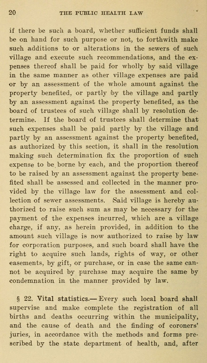 if there be sucli a board, whether sufficient funds shall be on hand for such purpose or not, to forthwith make such additions to or alterations in the sewers of such village and execute such recommendations, and the ex- penses thereof shall be paid for wholly by said village in the same manner as other village expenses are paid or by an assessment of the whole amount against the property benefited, or partly by the village and partly by an assessment against the property benefited, as the board of trustees of such village shall by resolution de- termine. If the board of trustees shall determine that such expenses shall be paid partly by the village and partly by an assessment against the property benefited, as authorized by this section, it shall in the resolution making such determination fix the proportion of such expense to be.borne by each, and the proportion thereof to be raised by an assessment against the property bene- fited shall be assessed and collected in the manner pro- vided by the village law for the assessment and col- lection of sewer assessments. Said village is hereby au- thorized to raise such sum as may be necessary for the payment of the expenses incurred, which are a village charge, if any, as herein provided, in addition to the amount such village is now authorized to raise by law for corporation purposes, and such board shall have the right to acquire such lands, rights of way, or other easements, by gift, or purchase, or in case the same can- not be acquired by purchase may acquire the same by condemnation in the manner provided by law. § 22. Vital statistics.— Every such local board shall supervise and make complete the registration of all births and deaths occurring within the municipality, and the cause of death and the finding of coroners' juries, in accordance with the methods and forms pre- scribed by the state department of health, and, after