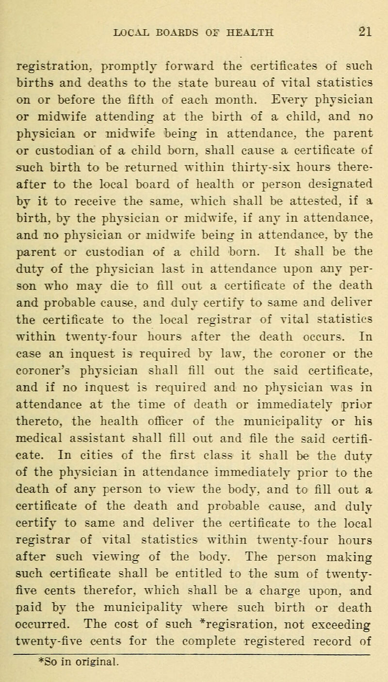 registration, promptly forward the certificates of such births and deaths to the state bureau of vital statistics on or before the fifth of each month. Every physician or midwife attending at the birth of a child, and no physician or midwife being in attendance, the parent or custodian of a child born, shall cause a certificate of such birth to be returned within thirty-six hours there- after to the local board of health or person designated by it to receive the same, which shall be attested, if a birth, by the physician or midwife, if any in attendance, and no physician or midwife being in attendance, by the parent or custodian of a child born. It shall be the duty of the physician last in attendance upon any per- son who may die to fill out a certificate of the death and probable cause, and duly certify to same and deliver the certificate to the local registrar of vital statistics within twenty-four hours after the death occurs. In case an inquest is required by law, the coroner or the coroner's physician shall fill out the said certificate, and if no inquest is required and no physician was in attendance at the time of death or immediately prior thereto, the health officer of the municipality or his medical assistant shall fill out and file the said certifi- cate. In cities of the first class it shall be the duty of the physician in attendance immediately prior to the death of any person to view the body, and to fill out a certificate of the death and probable cause, and duly certify to same and deliver the certificate to the local registrar of vital statistics within twenty-four hours after such viewing of the body. The person making such certificate shall be entitled to the sum of twenty- five cents therefor, which shall be a charge upon, and paid by the municipality where such birth or death occurred. The cost of such *regisration, not exceeding twenty-five cents for the complete registered record of *So in original.