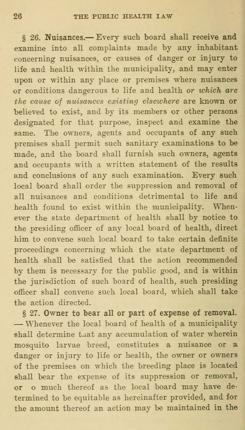 § 26. Nuisances.— Every such board shall receive and examine into all complaints made by any inhabitant concerning nuisances, or causes of danger or injury to life and health within the municipality, and may enter upon or within any place or premises where nuisances or conditions dangerous to life and health or which are the cause of nuisances ea^isting elsewhere are known or believed to exist, and by its members or other persons designated for that purpose, inspect and examine the same. The owners, agents and occupants of any such premises shall permit such sanitary examinations to be made, and the board shall furnish such owners, agents and occupants with a written statement of the results and conclusions of any such examination. Every such local board shall order the suppression and removal of all nuisances and conditions detrimental to life and health found to exist within the municipality. When- ever the state department of health shall by notice to the presiding officer of any local board of health, direct him to convene such local board to take certain definite proceedings concerning which the state department of health shall be satisfied that the action recommended by them is necessary for the public good, and is within the jurisdiction of such board of health, such presiding officer shall convene such local board, which shall take the action directed. § 27. Owner to bear all or part of expense of removal. — \^Tienever the local board of health of a municipality shall determine taat any accumulation of water wherein mosquito larvae breed, constitutes a nuisance or a danger or injury to life or health, the owner or owners of the premises on which the breeding place is located shall bear the expense of its suppression or removal, or o much thereof as the local board may have de- termined to be equitable as hereinafter provided, and for the amount thereof an action may be maintained in the