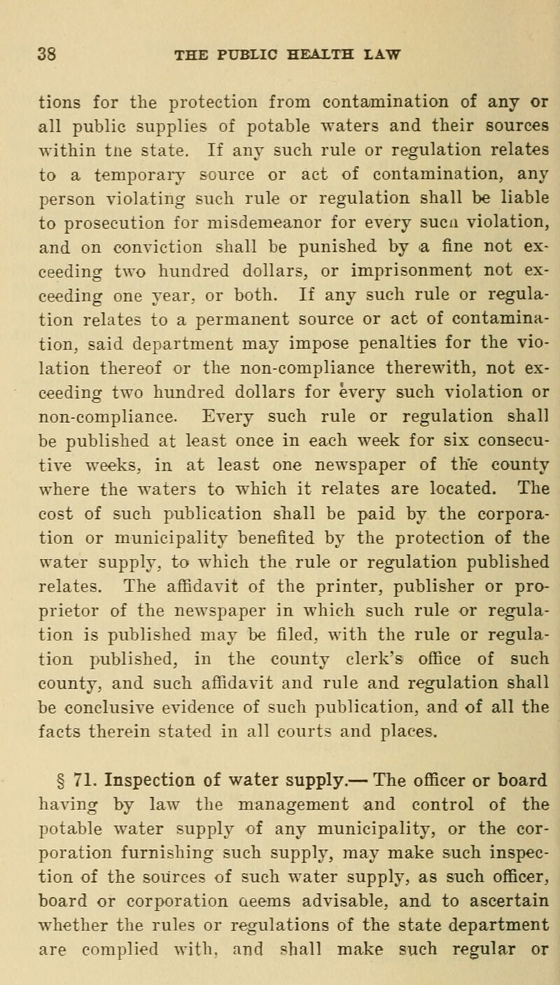 tions for the protection from contamination of any or all public supplies of potable waters and their sources within tne state. If any such rule or regulation relates to a temporary source or act of contamination, any person violating such rule or regulation shall be liable to prosecution for misdemeanor for every such violation, and on conviction shall be punished by ^a fine not ex- ceeding two hundred dollars, or imprisonment not ex- ceeding one year, or both. If any such rule or regula- tion relates to a permanent source or act of contamina- tion, said department may impose penalties for the vio- lation thereof or the non-compliance therewith, not ex- ceeding two hundred dollars for every such violation or non-compliance. Every such rule or regulation shall be published at least once in each week for six consecu- tive weeks, in at least one newspaper of the county where the waters to which it relates are located. The cost of such publication shall be paid by the corpora- tion or municipality benefited by the protection of the water supply, to which the rule or regulation published relates. The affidavit of the printer, publisher or pro- prietor of the newspaper in which such rule or regula- tion is published may be filed, with the rule or regula- tion published, in the county clerk's office of such county, and such affidavit and rule and regulation shall be conclusive evidence of such publication, and of all the facts therein stated in all courts and places. § 71. Inspection of water supply.— The officer or board having by law the management and control of the potable water supply of any municipality, or the cor- poration furnishing such supply, may make such inspec- tion of the sources of such water supply, as such officer, board or corporation aeems advisable, and to ascertain whether the rules or regulations of the state department are complied with, and shall make such regular or