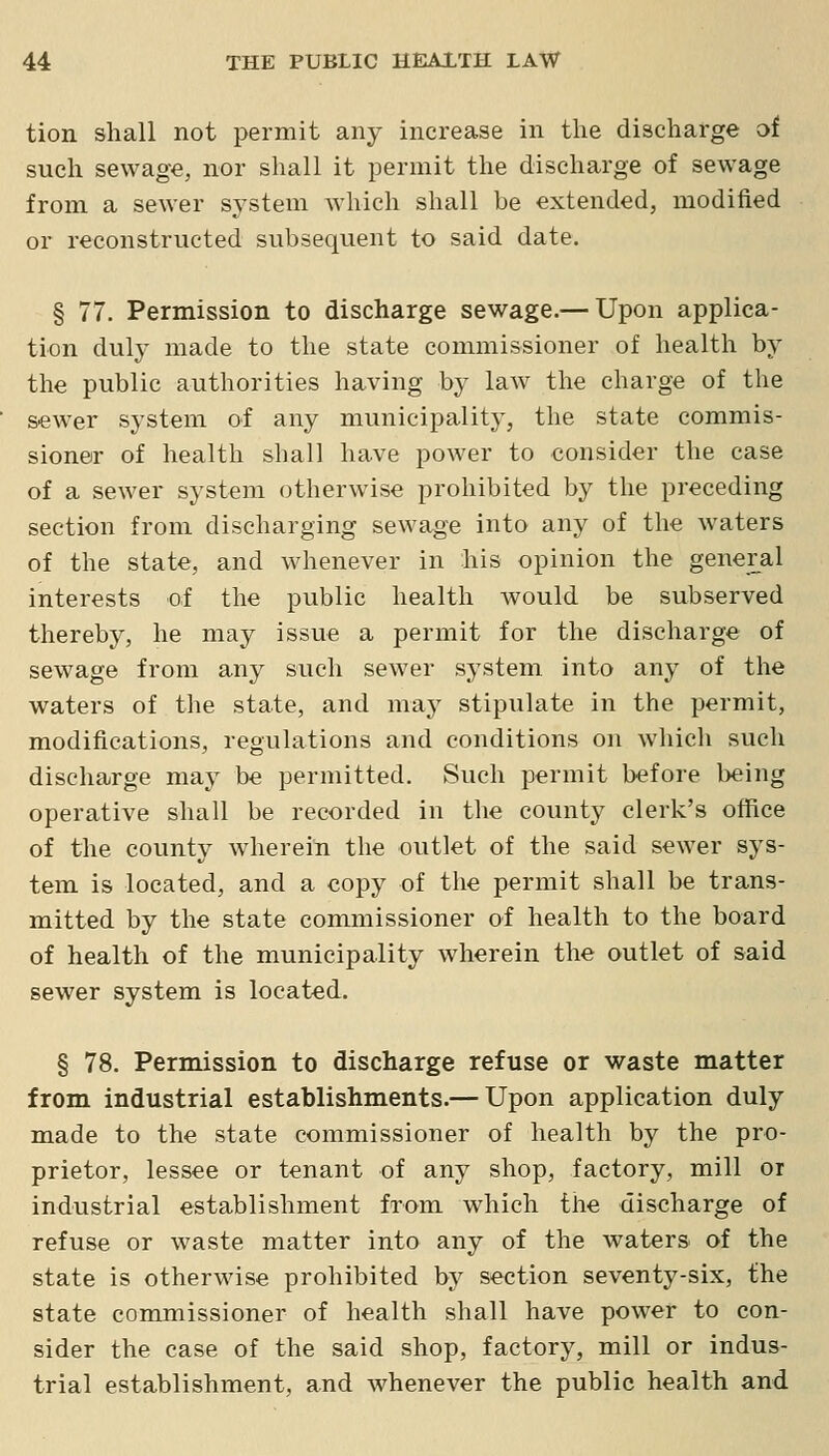 tion shall not permit any increase in the discharge of such sewage, nor shall it permit the discharge of sewage from a sewer system which shall be extended, modified or reconstructed subsequent to said date. § 77. Permission to discharge sewage.— Upon applica- tion duly made to the state commissioner of health by the public authorities having by law the charge of the sewer system of any municipality, the state commis- sioner of health shall have power to consider the case of a sewer system otherwise prohibited by the preceding section from discharging sewage into any of the waters of the state, and Avhenever in his opinion the general interests of the public health would be subserved thereby, he may issue a permit for the discharge of sewage from any such sewer system into any of the waters of the state, and may stipulate in the permit, modifications, regulations and conditions on which such discharge may be permitted. Such permit before being operative shall be recorded in the county clerk's office of the county wherein the outlet of the said sewer sys- tem is located, and a copy of the permit shall be trans- mitted by the state commissioner of health to the board of health of the municipality wherein the outlet of said sewer system is located. § 78. Permission to discharge refuse or waste matter from industrial establishments.— Upon application duly made to the state commissioner of health by the pro- prietor, lessee or tenant of any shop, factory, mill or industrial establishment from which the discharge of refuse or waste matter into any of the waters of the state is otherwise prohibited by section seventy-six, the state commissioner of health shall have power to con- sider the case of the said shop, factory, mill or indus- trial establishment, and whenever the public health and