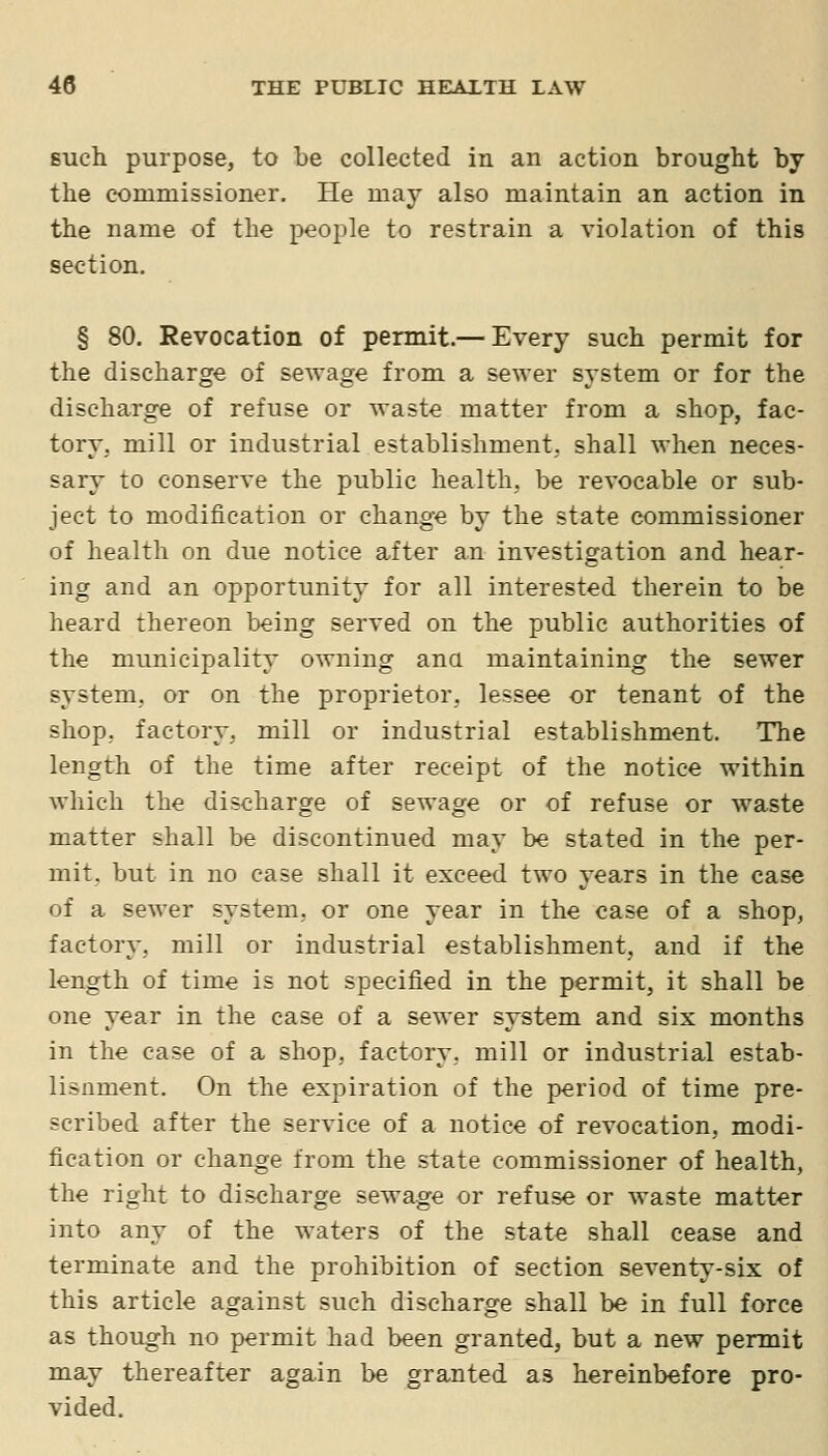 such purpose, to be collected in an action brought by the commissioner. He may also maintain an action in the name of the people to restrain a violation of this section. § 80. Revocation of permit.— Every such permit for the discharge of sewage from a sewer system or for the discharge of refuse or waste matter from a shop, fac- tory, mill or industrial establishment, shall when neces- sary to conserve the public health, be revocable or sub- ject to modification or change by the state commissioner of health on due notice after an investigation and hear- ing and an opportunity for all interested therein to be heard thereon being served on the public authorities of the municipality owning ana maintaining the sewer system, or on the proprietor, lessee or tenant of the shop, factory, mill or industrial establishment. The length of the time after receipt of the notice within which the discharge of sewage or of refuse or waste matter shall be discontinued may be stated in the per- mit, but in no case shall it exceed two years in the case of a sewer system, or one year in the case of a shop, factory, mill or industrial establishment, and if the length of time is not specified in the permit, it shall be one year in the case of a sewer system and six months in the case of a shop, factory, mill or industrial estab- lisnment. On the expiration of the period of time pre- scribed after the service of a notice of revocation, modi- fication or change from the state commissioner of health, the right to discharge sewage or refuse or waste matter into any of the waters of the state shall cease and terminate and the prohibition of section seventy-six of this article against such discharge shall be in full force as though no permit had been granted, but a new permit may thereafter again be granted as hereinbefore pro- vided.