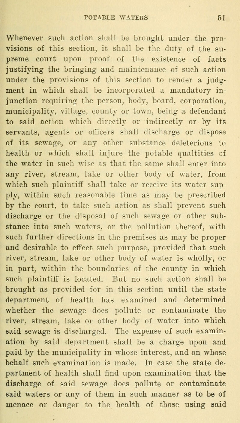 WHienever such action sliall be brought under the pro- visions of this section, it shall be the duty of the su- preme court upon proof of the existence of fa<;ts justifying the bringing and maintenance of such action under the provisions of this section to render a judg- ment in which shall be incorporated a mandatory in- junction requiring the person, body, board, corporation, municipality, village, county or town, being a defendant to said action which directly or indirectly or by its servants, agents or officers shall discharge or dispose of its sewage, or any other substance deleterious to health or which shall injure the potable qualtities of the water in such wise as that the same shall enter into any river, stream, lake or other body of water, from which such plaintiff shall take or receive its water sup- ply, within such reasonable time as may be prescribed by the court, to take such action as shall prevent such discharge or the disposal of such sewage or other sub- stance into such waters, or the pollution thereof, with such further directions in the premises as may be proper and desirable to effect such purpose, provided that such river, stream, lake or other body of water is wholly, or in part, within the boundaries of the county in which such plaintiff is located. But no such action shall be brought as provided for in this section until the state department of health has examined and determined whether the sewage does pollute or contaminate the river, stream, lake or other body of water into which said sewage is discharged. Tlie expense of such examin- ation by said department shall be a charge upon and paid by the municipality in whose interest, and on whose behalf such examination is made. In case the state de- partment of health shall find upon examination that the discharge of said sewage does pollute or contaminate said waters or any of them in such manner as to be of menace or danger to the health of those using said