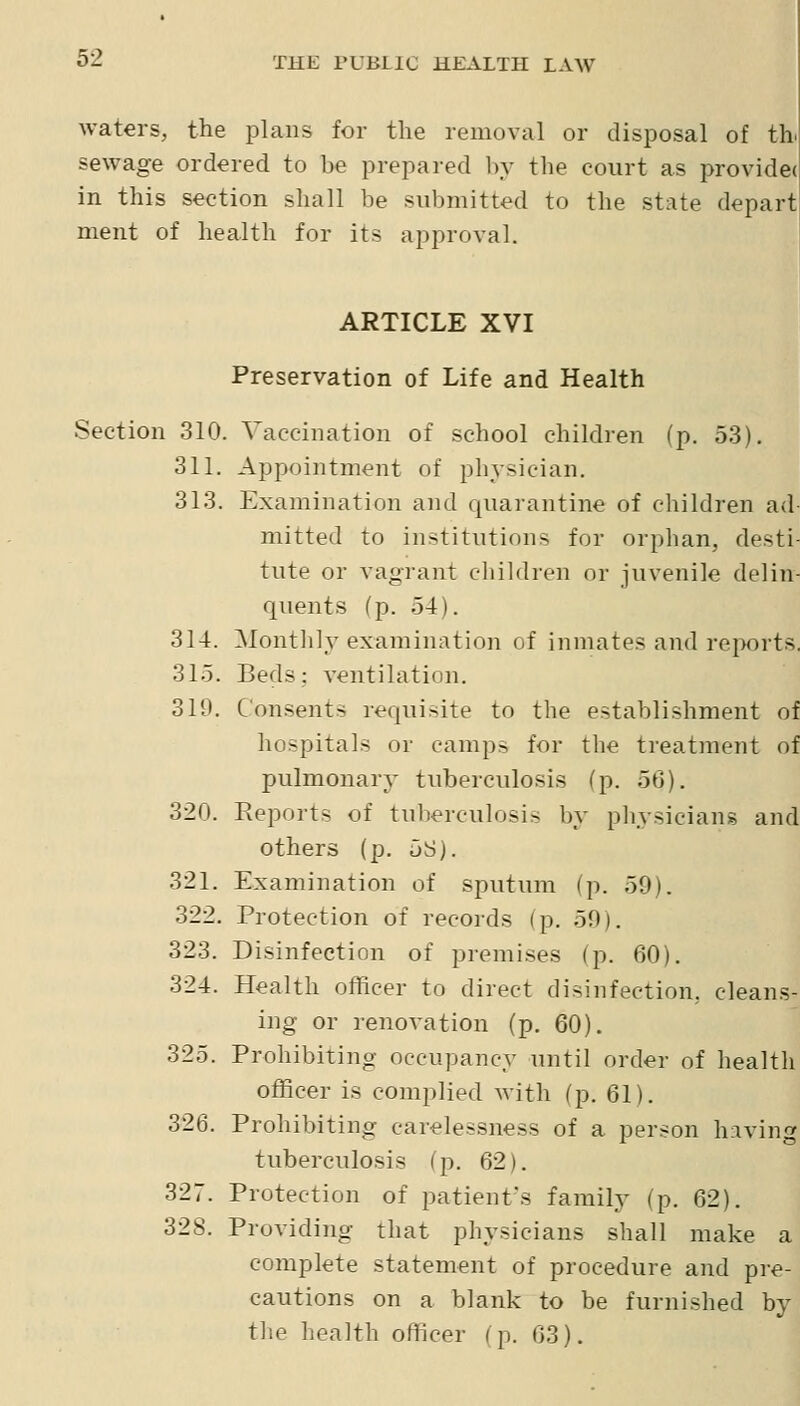 waters, the plans for the removal or disposal of th. sewage ordered to be prepared by the court as providec in this section shall be submitted to the state depart ment of health for its approval. ARTICLE XVI Preservation of Life and Health Section 310. Vaccination of school children (p. 53). 311. Appointment of physician. 313. Examination and quarantine of children ad mitted to institutions for orphan, desti- tute or vagrant children or juvenile delin- quents (p. 54). 314. Monthly examination of inmates and reports. 315. Beds: ventilation. 319. C'on.sents requisite to the establishment of hospitals or camps for the treatment of pulmonary tuberculosis (p. 56). 320. Reports of tuberculosis by pliysicians and others (p. 5S). 321. Examination of sputum (p. 59). 322. Protection of records (p. 59). 323. Disinfection of premises (p. 60). 324. Health officer to direct disinfection, cleans- ing or renovation (p. 60). 325. Prohibiting occupancy until order of health officer is complied with (p. 61). 326. Prohibiting carelessness of a person hiving tuberculosis (p. 62). 327. Protection of patient's family (p. 62). 328. Providing that physicians shall make a complete statement of procedure and pre- cautions on a blank to be furnished by the health officer (p. 63).