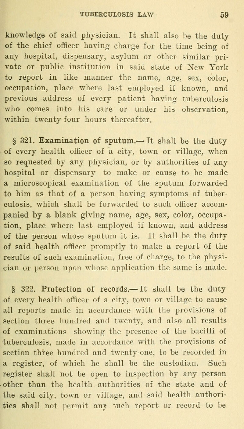 knowledge of said physician. It shall also be the duty of the chief officer having charge for the time being of any hospital, dispensary, asylum or other similar pri- vate or public institution in said state of New York to report in like manner the name, age, sex, color, occupation, place where last employed if known, and previous address of every patient having tuberculosis who comes into his care or under his observation, within twenty-four hours thereafter. § 321. Examination of sputum.—It shall be the duty of every health officer of a city, town or village, when so requested by any physician, or by authorities of any hospital or dispensary to make or cause to be made a microscopical examination of the sputum forwarded to him as that of a person having symptoms of tuber- culosis, which shall be forwarded to such officer accom- panied by a blank giving name, age, sex, color, occupa- tion, place where last employed if known, and address of the person whose sputum it is. It shall be the duty of said health officer promptly to make a report of the results of such examination, free of charge, to the physi- cian or person upon whose application the same is made. § 322. Protection of records.— It shall be the duty of every health officer of a city, town or village to cause all reports made in accordance with the provisions of section three hundred and twenty, and also all results of examinations showing the presence of the bacilli of tuberculosis, made in accordance with the provisions of section three hundred and twenty-one, to be recorded in a register, of which he shall be the custodian. Such register shall not be open to inspection by any person other than the health authorities of the state and of the said city, town or village, and said health authori- ties shall not permit any ■^uch report or record to be