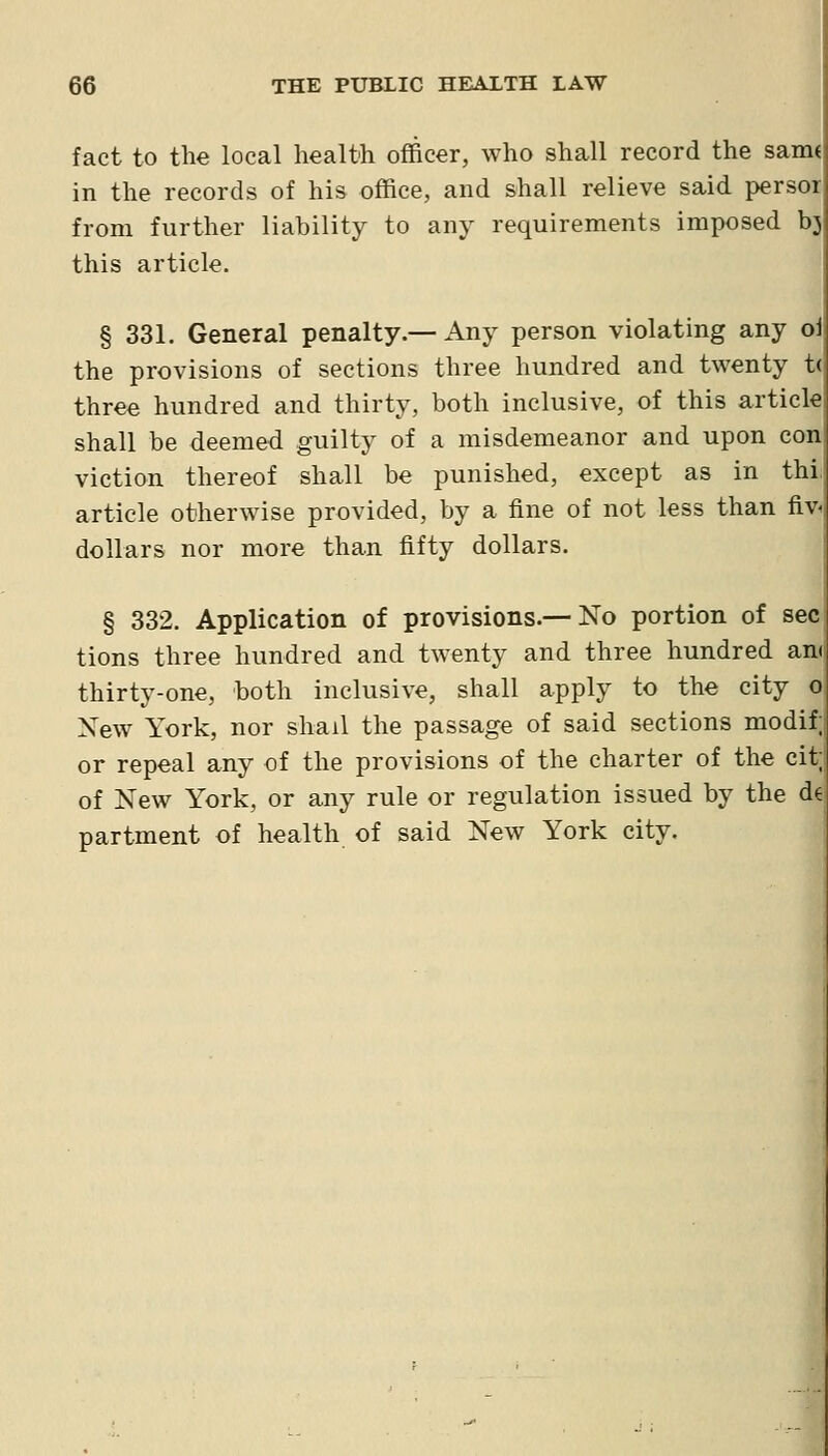 fact to the local health officer, who shall record the sanw in the records of his office, and shall relieve said persor from further liability to any requirements imposed bj this article. § 331. General penalty.— Any person violating any ol the provisions of sections three hundred and twenty t( three hundred and thirty, both inclusive, of this article shall be deemed guilty of a misdemeanor and upon con viction thereof shall be punished, except as in thi article otherwise provided, by a fine of not less than fiv- dollars nor more than fifty dollars. § 332. Application of provisions.— No portion of sec tions three hundred and twenty and three hundred an( thirty-one, both inclusive, shall apply to the city o Xew York, nor shail the passage of said sections modif; or repeal any of the provisions of the charter of the cit; of New York, or any rule or regulation issued by the de partment of health of said New York city.