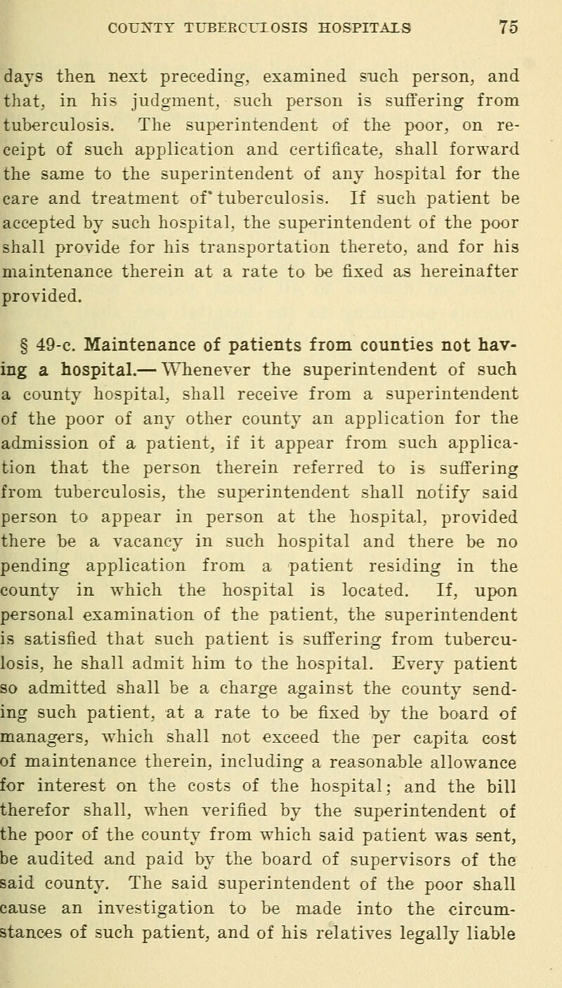 days then next preceding, examined sncli person, and that, in his judgment, such person is suffering from tuberculosis. The superintendent of the poor, on re- ceipt of such application and certificate, shall forward the same to the superintendent of any hospital for the care and treatment of* tuberculosis. If such patient be accepted by such hospital, the superintendent of the poor shall proA'ide for his transportation thereto, and for his maintenance therein at a rate to be fixed as hereinafter provided. § 49-c. Maintenance of patients from counties not hav- ing a hospital.— Whenever the superintendent of such a county hospital, shall receive from a superintendent of the poor of any other county an application for the admission of a patient, if it appear from such applica- tion that the person therein referred to is suffering from tuberculosis, the superintendent shall notify said person to appear in person at the hospital, provided there be a vacancy in such hospital and there be no pending application from a patient residing in the county in which the hospital is located. If, upon personal examination of the patient, the superintendent is satisfied that such patient is suffering from tubercu- losis, he shall admit him to the hospital. Every patient so admitted shall be a charge against the county send- ing such patient, at a rate to be fixed by the board of managers, which shall not exceed the per capita cost of maintenance therein, including a reasonable allowance for interest on the costs of the hospital; and the bill therefor shall, when verified by the superintendent of the poor of the county from which said patient was sent, be audited and paid by the board of supervisors of the said county. The said superintendent of the poor shall cause an investigation to be made into the circum- stances of such patient, and. of his relatives legally liable