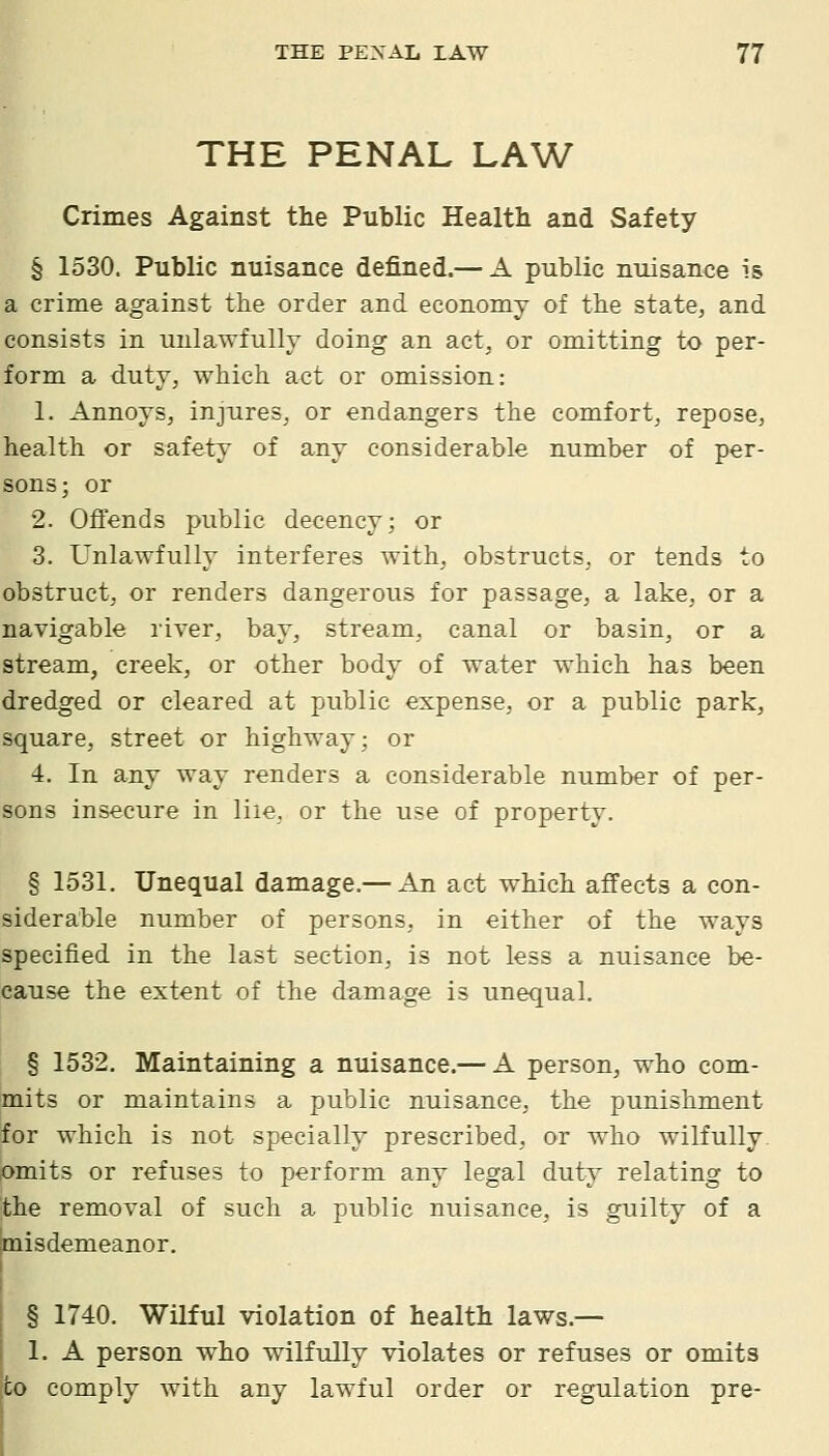 THE PENAL LAW Crimes Against the Public Health and Safety § 1530. Public nuisance defined.— A public nuisance is a crime against the order and economy of the state, and consists in unlawfully doing an act, or omitting to per- form a duty, which act or omission: 1. Annoys, injures, or endangers the comfort, repose, health or safety of any considerable number of per- sons; or 2. Offends public decency; or 3. Unlawfully interferes with, obstructs, or tends to obstruct, or renders dangerous for passage, a lake, or a navigable river, bay, stream, canal or basin, or a stream, creek, or other body of water which has been dredged or cleared at public expense, or a public park, square, street or highway; or 4. In any way renders a considerable number of per- sons insecure in liie, or the use of property. § 1531. Unequal damage.— An act which affects a con- siderable number of persons, in either of the ways specified in the last section, is not less a nuisance be- cause the extent of the damage is unequal. § 1532, Maintaining a nuisance.— A person, who com- mits or maintains a public nuisance, the punishment for which is not specially prescribed, or who wilfully omits or refuses to perform any legal duty relating to jthe removal of such a public nuisance, is guilty of a misdemeanor. § 1740. Wilful violation of health laws.— 1. A person who wilfully violates or refuses or omits to comply with any lawful order or regulation pre-