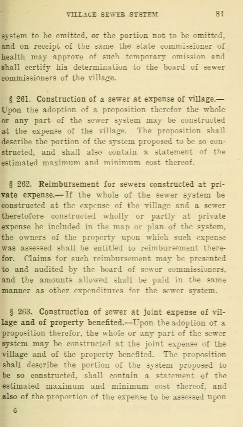 system to be omitted, or the portion not to be omitted, and on receipt of the same the state commissioner of health may approve of such temporary omission and shall certify his determination to the board of sewer commissioners of the village. § 261. Construction of a sewer at expense of village.— Upon the adoption of a proposition therefor the whole or any part of the sewer system may be constructed at the expense of the village. The proposition shall describe the portion of the system proposed to be so con- structed, and shall also contain a statement of the estimated maximum and minimum cost thereof. § 262. Reimbursement for sewers constructed at pri- vate expense.— If the whole of the sewer system be constructed at the expense of the village and a sewer theretofore constructed wholly or partly at private expense be included in the map or plan of the system, the owners of the property upon which such expense was assessed shall be entitled to reimbursement there- for. Claims for such reimbursement may be presented to and audited by the board of sewer commissioners, and the amounts allowed shall be paid in the same manner as other expenditures for the sewer system. § 263. Construction of sewer at joint expense of vil- lage and of property benefited-—^Upon the adoption or a proposition therefor, the whole or any part of the sewer system may be constructed at the joint expense of the village and of the property benefited. The proposition shall describe the portion of the system proposed to be so constructed, shall contain a statement of the estimated maximum and minimum cost thereof, and also of the proportion of the expense to be assessed upon 6