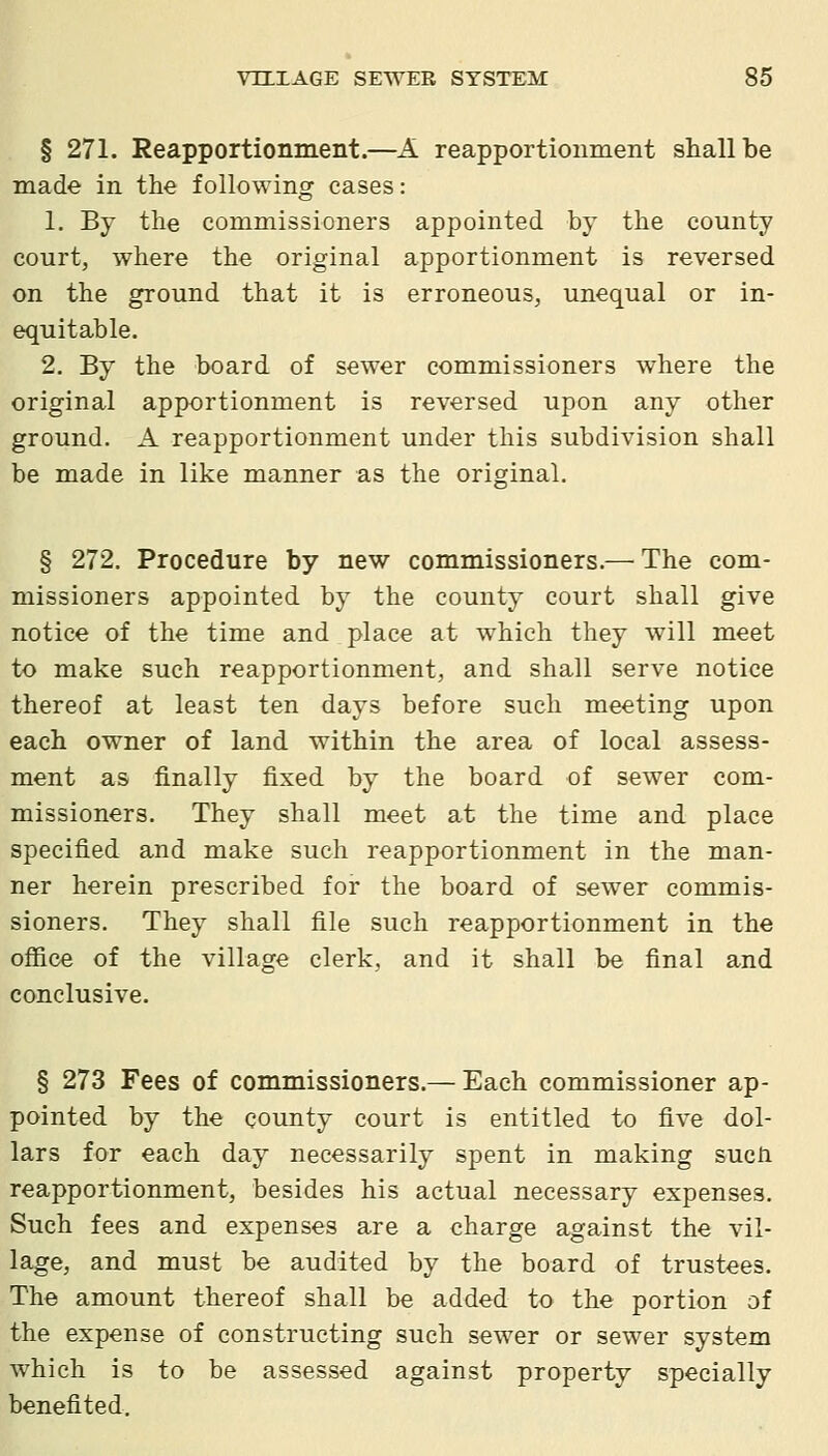 § 271. Reapportionment.—A reapportionment shall be made in the following cases: 1, By the commissioners appointed by the county court, where the original apportionment is reversed on the ground that it is erroneous, unequal or in- equitable. 2. By the board of sewer commissioners where the original apportionment is reversed upon any other ground. A reapportionment under this subdivision shall be made in like manner as the original. § 272. Procedure by new commissioners.— The com- missioners appointed by the county court shall give notice of the time and place at which they will meet to make such reapportionment, and shall serve notice thereof at least ten days before such meeting upon each owner of land within the area of local assess- ment as finally fixed by the board of sewer com- missioners. They shall meet at the time and place specified and make such reapportionment in the man- ner herein prescribed for the board of sewer commis- sioners. They shall file such reapportionment in the office of the village clerk, and it shall be final and conclusive. § 273 Fees of commissioners.— Each commissioner ap- pointed by the county court is entitled to five dol- lars for each day necessarily spent in making sucH reapportionment, besides his actual necessary expenses. Such fees and expenses are a charge against the vil- lage, and must be audited by the board of trustees. The amount thereof shall be added to the portion of the expense of constructing such sewer or sewer system which is to be assessed against property specially benefited.