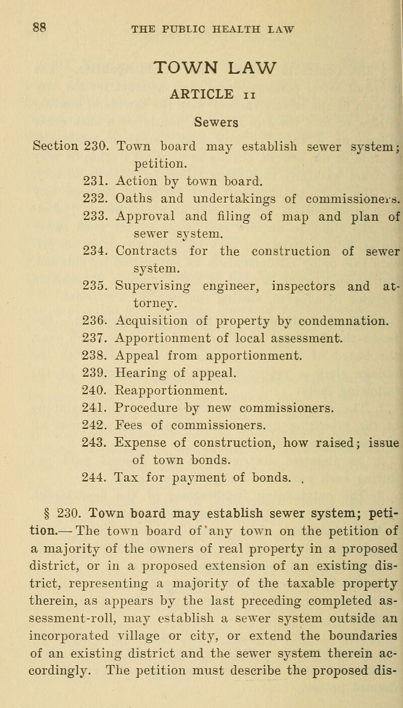 TOWN LAW ARTICLE II Sewers Section 230. Town board may establish sewer system; petition. 231. Action by town board. 232. Oaths and undertakings of commissioneis. 233. Approval and filing of map and plan of sewer system. 234. Contracts for the construction of sewer system. 235. Supervising engineer, inspectors and at- torney. 236. Acquisition of property by condemnation. 237. Apportionment of local assessment. 238. Appeal from apportionment. 239. Hearing of appeal. 240. Reapportionment. 241. Procedure by new commissioners. 242. Fees of commissioners. 243. Expense of construction, how raised; issue of town bonds. 244. Tax for payment of bonds. . § 230. Town board may establish sewer system; peti- tion.— The town board of any town on the petition of a majority of the owners of real property in a proposed district, or in a proposed extension of an existing dis- trict, representing a majority of the taxable property therein, as appears by the last preceding completed as- sessment-roll, may establish a sewer system outside an incorporated village or city, or extend the boundaries of an existing district and the sewer system therein ac- cordingly. The petition must describe the proposed dis-