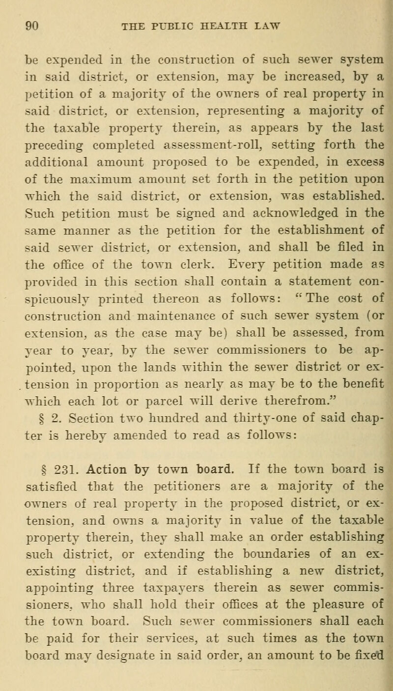 be expended in the construction of such sewer system in said district, or extension, may be increased, by a petition of a majority of the owners of real property in said district, or extension, representing a majority of the taxable property therein, as appears by the last preceding completed assessment-roll, setting forth the additional amount proposed to be expended, in excess of the maximum amount set forth in the petition upon which the said district, or extension, was established. Such petition must be signed and acknowledged in the same manner as the petition for the establishment of said sewer district, or extension, and shall be filed in the office of the town clerk. Every petition made as provided in this section shall contain a statement con- spicuously printed thereon as follows: ''The cost of construction and maintenance of such sewer system (or extension, as the case may be) shall be assessed, from year to year, by the sewer commissioners to be ap- pointed, upon the lands within the sewer district or ex- tension in proportion as nearly as may be to the benefit which each lot or parcel will derive therefrom. § 2, Section two hundred and thirty-one of said chap- ter is hereby amended to read as follows: § 231. Action by town board. If the town board is satisfied that the petitioners are a majority of the owners of real property in the proposed district, or ex- tension, and owns a majority in value of the taxable property therein, they shall make an order establishing such district, or extending the boundaries of an ex- existing district, and if establishing a new district, appointing three taxpayers therein as sewer commis- sioners, who shall hold their offices at the pleasure of the town board. Such sewer commissioners shall each be paid for their services, at such times as the town board may designate in said order, an amount to be fixed