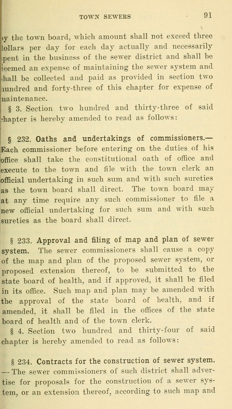 •y the town board, wliicli amount shall not exceed three [ollars per day for each day actually and necessarily pent in the business of the sewer district and shall be teemed an expense of maintaining the sewer system and hall be collected and paid as provided in section two lundred and forty-three of this chapter for expense of naintenauce. § 3. Section two hundred and thirty-three of said 'hapter is hereby amended to read as follows: § 232. Oaths and undertakings of commissioners.— Each commissioner before entering on the duties of his office shall take the constitutional oath of office and execute to the town and file with the town clerk an official undertaking in such sum and with such sureties as the town board shall direct. The town board may at any time require any such commissioner to file a new official undertaking for such sum and with such sureties as the board shall direct. § 233. Approval and filing of map and plan of sewer system. The sewer commissioners shall cause a copy of the map and plan of the proposed sewer system, or proposed extension thereof, to be submitted to the state board of health, and if approved, it shall be filed in its office. Such map and plan may be amended with the approval of the state board of health, and if amended, it shall be filed in the offices of the state board of health and of the town clerk. § 4. Section two hundred and thirty-four of said chapter is hereby amended to read as follows: § 234. Contracts for the construction of sewer system. — The sewer commissioners of such district shall adver- tise for proposals for the construction of a sewer sys- tem, or an extension thereof, according to such map and