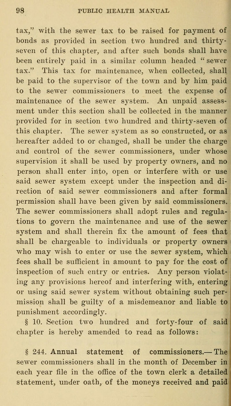 tax, witli the sewer tax to be raised for payment of bonds as provided in section two hundred and thirty- seven of this chapter, and after such bonds shall have been entirely paid in a similar column headed  sewer tax. This tax for maintenance, when collected, shall be paid to the supervisor of the town and by him paid to the sewer commissioners to meet the expense of maintenance of the sewer system. An unpaid assess- ment under this section shall be collected in the manner provided for in section two hundred and thirty-seven of this chapter. The sewer system as so constructed, or as hereafter added to or changed, shall be under the charge and control of the sewer commissioners, under whose supervision it shall be used by property owners, and no person shall enter into, open or interfere with or use said sewer system except under the inspection and di- rection of said sewer commissioners and after formal permission shall have been given by said commissioners. The sewer commissioners shall adopt rules and regula- tions to govern the maintenance and use of the sewer system and shall therein fix the amount of fees that shall be chargeable to individuals or property owners who may wish to enter or use the sewer system, which | fees shall be sufficient in amount to pay for the cost of ; inspection of such entry or entries. Any person violat- l ing any provisions hereof and interfering with, entering or using said sewer system without obtaining such per-! mission shall be guilty of a misdemeanor and liable to ' punishment accordingly. § 10. Section two hundred and forty-four of said chapter is hereby amended to read as follows: § 244. Annual statement of commissioners.— The sewer commissioners shall in the month of December in each year file in the office of the town clerk a detailed statement, under oath, of the moneys received and paid