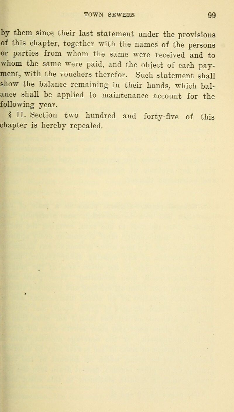 by them since their last statement under the provisions of this chapter, together with the names of the persons or parties from whom the same were received and to whom the same were paid, and the object of each pay- ment, with the vouchers therefor. Such statement shall show the balance remaining in their hands, which bal- ance shall be applied to maintenance account for the following year. § 11. Section two hundred and forty-five of this chapter is hereby repealed.