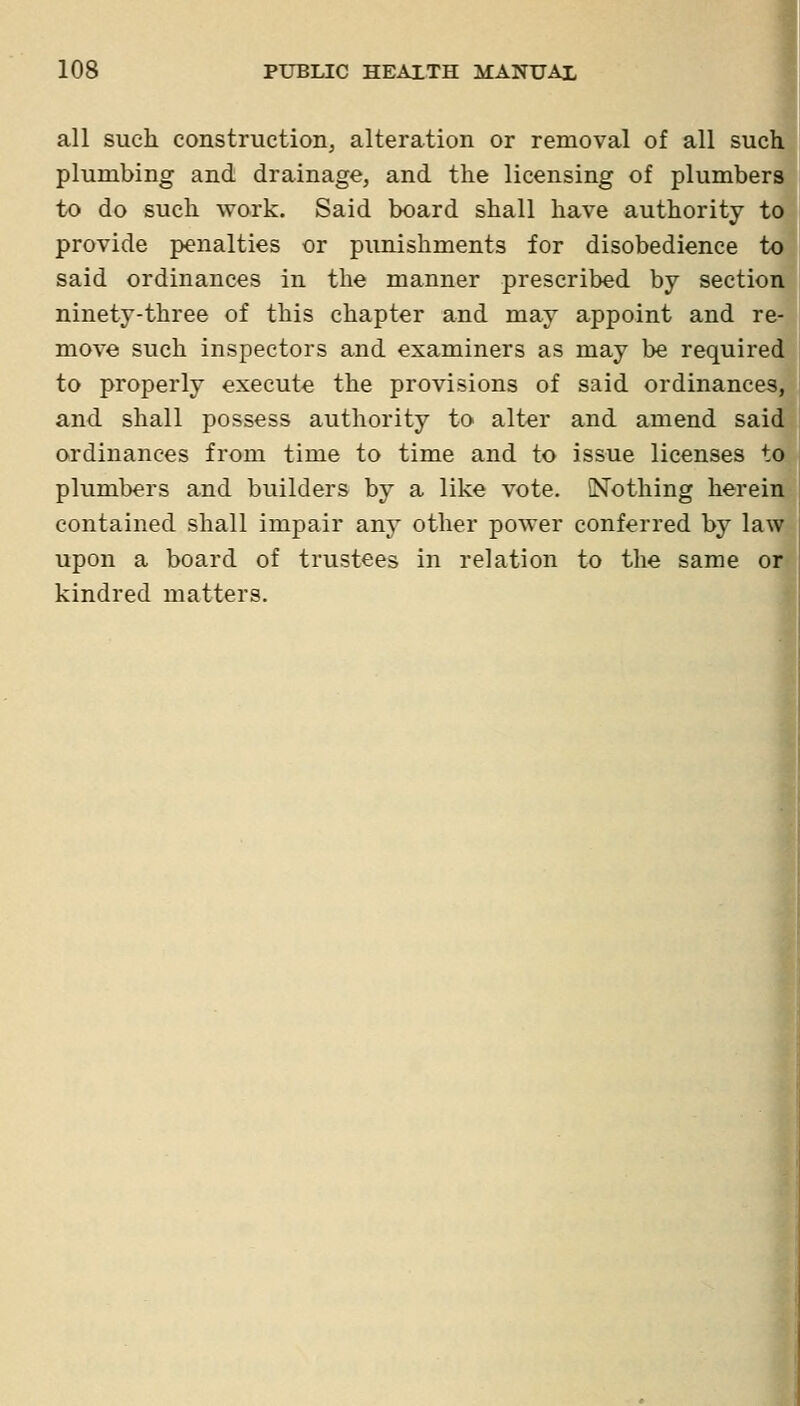 all such construction^ alteration or removal of all sue plumbing and drainage, and the licensing of plumbei to do such work. Said board shall have authority i provide penalties or punishments for disobedience t said ordinances in the manner prescribed by sectio ninety-three of this chapter and may appoint and r( move such inspectors and examiners as may be require to properly execute the provisions of said ordinance and shall possess authority to alter and amend sal ordinances from time to time and to issue licenses plumbers and builders by a like vote. Nothing herei contained shall impair any other power conferred by laT upon a board of trustees in relation to the same o kindred matters.