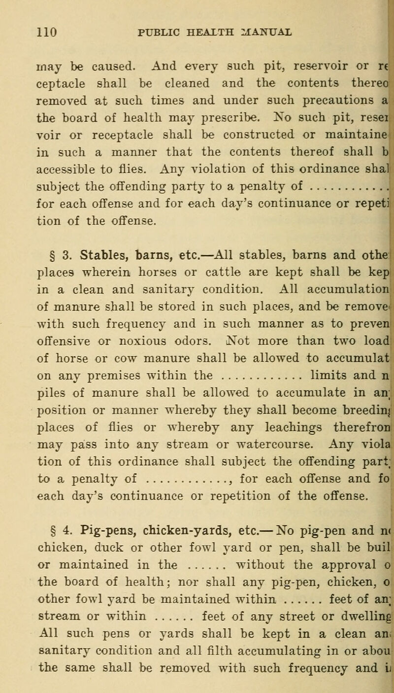 inay be caused. And every such pit, reservoir or rt ceptacle shall be cleaned and the contents thereo removed at such times and under such precautions a the board of health may prescribe. No such pit, resei voir or receptacle shall be constructed or maintaine in such a manner that the contents thereof shall b accessible to flies. Any violation of this ordinance shal subject the ofifending party to a penalty of for each offense and for each day's continuance or repeti tion of the offense. § 3. Stables, barns, etc.—^All stables, barns and othe places wherein horses or cattle are kept shall be kep in a clean and sanitary condition. All accumulation of manure shall be stored in such places, and be remove' with such frequency and in such manner as to preven offensive or noxious odors. iNot more than two load of horse or cow manure shall be allowed to accumulat on any premises within the limits and n piles of manure shall be allowed to accumulate in an; position or manner whereby they shall become breedinj places of flies or whereby any leachings therefron may pass into any stream or watercourse. Any viola tion of this ordinance shall subject the ofiending part; to a penalty of , for each offense and fo each day's continuance or repetition of the offense. ; § 4. Pig-pens, chicken-yards, etc.— No pig-pen and n< chicken, duck or other fowl yard or pen, shall be buil or maintained in the without the approval o the board of health; nor shall any pig-pen, chicken, o other fowl yard be maintained within feet of an; stream or within feet of any street or dwelling All such pens or yards shall be kept in a clean an sanitary condition and all filth accumulating in or abou the same shall be removed with such frequency and ii