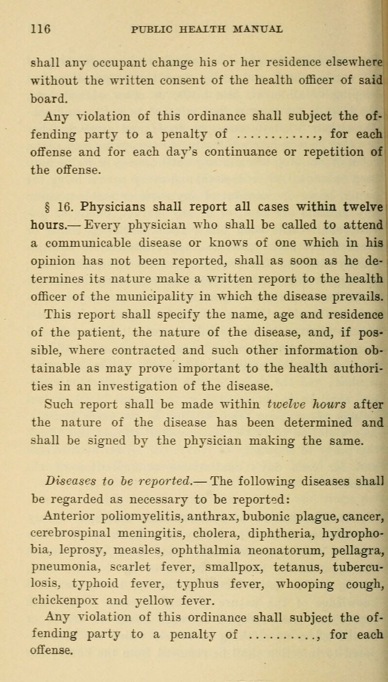 shall any occupant change his or her residence elsewhere without the written consent of the health officer of said board. Any violation of this ordinance shall subject the of- fending party to a penalty of , for each offense and for each day's continuance or repetition of| the offense. § 16. Physicians shall report all cases within twelve I hours.— Every physician who shall be called to attend a communicable disease or knows of one which in his opinion has not been reported, shall as soon as he de- termines its nature make a written report to the health officer of the municipality in which the disease prevails. This report shall specify the name, age and residence of the patient, the nature of the disease, and, if pos- sible, where contracted and such other information ob- tainable as may prove important to the health authori- ties in an investigation of the disease. Such report shall be made within twelve hours after the nature of the disease has been determined and shall be signed by the physician making the same. Diseases to he reported.— The following diseases shall be regarded as necessary to be reported: Anterior poliomyelitis, anthrax, bubonic plague, cancer, cerebrospinal meningitis, cholera, diphtheria, hydropho- bia, leprosy, measles, ophthalmia neonatorum, pellagra, pneumonia, scarlet fever, smallpox, tetanus, tubercu- losis, typhoid fever, typhus fever, whooping cough, chickenpox and yellow fever. Any violation of this ordinance shall subject the of- fending party to a penalty of , for each offense.