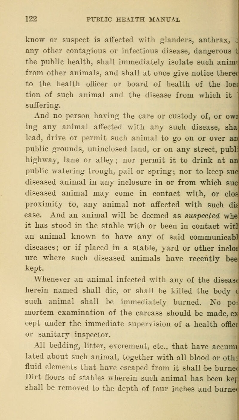 know or suspect is affected with glanders, anthrax, c any other contagious or infectious disease, dangerous t the public health, shall immediately isolate such anim^ from other animals, and shall at once give notice theret to the health officer or board of health of the Iocs tion of such animal and the disease from which it suffering. And no person having the care or custody of, or owi ing any animal affected with any such disease, sha lead, drive or permit such animal to go on or over aD public grounds, uninclosed land, or on any street, publ: highway, lane or alley; nor permit it to drink at an public watering trough, pail or spring; nor to keep sue diseased animal in any inclosure in or from which sue diseased animal may come in contact with, or clos proximity to, any animal not affected with such dis ease. And an animal will be deemed as suspected whe' it has stood in the stable with or been in contact witl an animal known to have any of said communicab] diseases; or if placed in a stable, yard or other inclos ure where such diseased animals have recently bee kept. ^'^Tienever an animal infected with any of the diseast herein named shall die, or shall be killed the body ( such animal shall be immediately burned. Xo po- mortem examination of the carcass should be made, ex cept under the immediate supervision of a health office or sanitary inspector. All bedding, litter, excrement, etc., that have accumi lated about such animal, together with all blood or oth: fluid elements that have escaped from it shall be burnet Dirt floors of stables wherein such animal has been kej shall be removed to the depth of four inches and burner