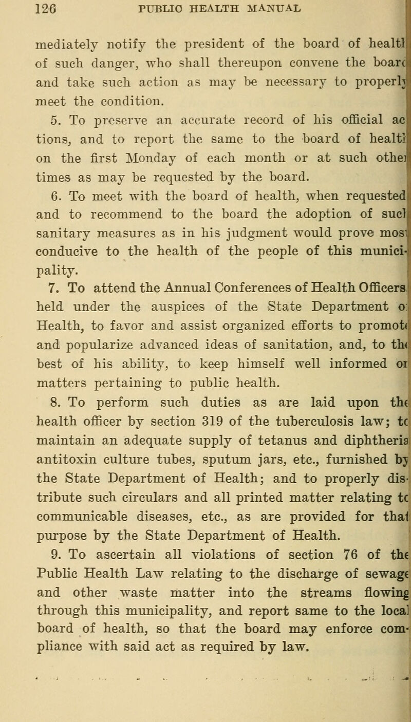 mediately notify the president of the board of healtl of such danger, who shall thereupon convene the boarc and take such action as may l)e necessary to properly meet the condition. 5. To preserve an accurate record of his official ac tions, and to report the same to the board of healti on the first Monday of each month or at such othe; times as may be requested by the board. 6. To meet with the board of health, when requested and to recommend to the board the adoption of sucl sanitary measures as in his judgment would prove mos conducive to the health of the people of this munici- pality. 7. To attend the Annual Conferences of Health OflBcers, held under the auspices of the State Department o: Health, to favor and assist organized efforts to promott and popularize advanced ideas of sanitation, and, to th< best of his ability, to keep himself well informed or matters pertaining to public health. 8. To perform such duties as are laid upon th( health officer by section 319 of the tuberculosis law; tC' maintain an adequate supply of tetanus and diphtheria antitoxin culture tubes, sputum jars, etc., furnished bj the State Department of Health; and to properly dis- tribute such circulars and all printed matter relating tc communicable diseases, etc., as are provided for thai purpose by the State Department of Health. 9. To ascertain all violations of section 76 of the Public Health Law relating to the discharge of sewage and other waste matter into the streams flowing through this municipality, and report same to the local board of health, so that the board may enforce coin- pliance with said act as required by law.