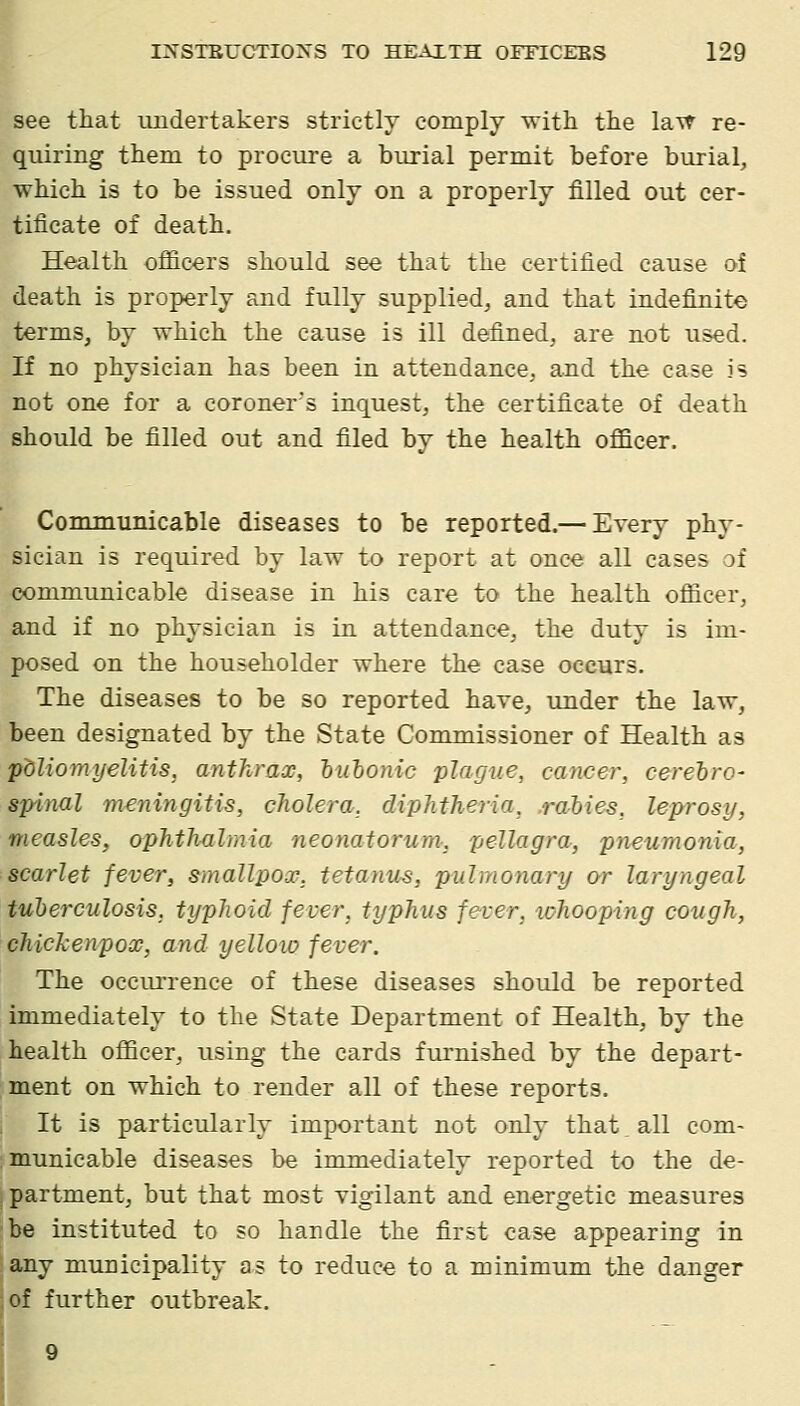 see that undertakers strictly comply ^ith the lavt re- quiring them to procure a burial permit before burial, which is to be issued only on a properly filled out cer- tificate of death. Health ofiicers should see that the certified cause oi death is properly and fully supplied^ and that indefinite terms, by which the cause is ill defined, are not used. If no physician has been in attendance, and the case is not one for a coroner's inquest, the certificate of death should be filled out and filed by the health officer, i Communicable diseases to be reported.— Every phy- sician is required by law to report at once all cases of communicable disease in his care to the health officer, and if no physician is in attendance, the duty is im- posed on the householder where the case occurs. The diseases to be so reported have, under the law, been designated by the State Commissioner of Health as poliomyelitis, anthrax, huhonic plague, cancer, cerehro- spinal meningitis, cholera, diphtheria, rahies, leprosy, measles, ophthalmia neonatorum, pellagra, pneumonia, scarlet fever, smallpox, tetanus, pulmonary or laryngeal tuherculosis. typhoid fever, typhus fever, ichooping cough, chickenpox, and yelloio fever. The occiu'rence of these diseases should be reported immediately to the State Department of Health, by the health officer, using the cards furnished by the depart- ment on which to render all of these reports. It is particularly important not only that all com- municable diseases be immediately reported to the de- i partment, but that most vigilant and energetic measures be instituted to so handle the first case appearing in any municipality as to reduce to a minimum the danger of further outbreak.