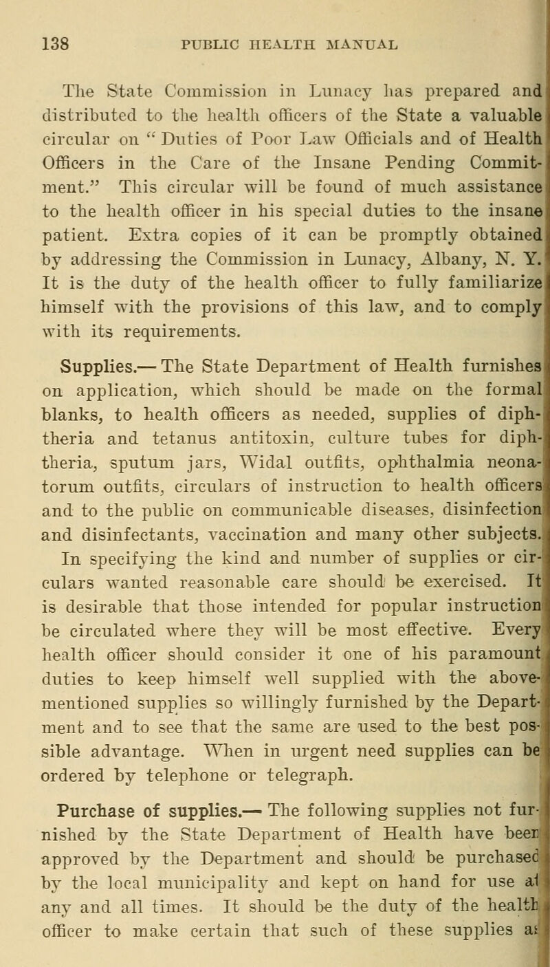 Tlie State Commission in Lunacy has prepared and distributed to the health officers of the State a valuable circular on  Duties of Poor Law Officials and of Health Officers in the Care of the Insane Pending Commit- ment. This circular will be found of much assistance to the health officer in his special duties to the insane patient. Extra copies of it can be promptly obtained by addressing the Commission in Lunacy, Albany, N. Y. It is the duty of the health officer to fully familiarize himself with the provisions of this law, and to comply with its requirements. Supplies.— The State Department of Health furnishes on application, which should be made on the formal blanks, to health officers as needed, supplies of diph- theria and tetanus antitoxin, culture tubes for diph- theria, sputum jars, Widal outfits, ophthalmia neona- torum outfits, circulars of instruction to health officers and to the public on communicable diseases, disinfection and disinfectants, vaccination and many other subjects. In specifying the kind and number of supplies or cir- culars wanted reasonable care should be exercised. It is desirable that those intended for popular instruction be circulated where they will be most effective. Every health officer should consider it one of his paramount j duties to keep himself well supplied with the above- mentioned supplies so willingly furnished by the Depart- ment and to see that the same are used to the best pos- sible advantage. ^'\^ien in urgent need supplies can be ordered by telephone or telegraph. Purchase of supplies.— The following supplies not fur- nished by the State Department of Health have beer approved by the Department and should be purchased by the local municipality and kept on hand for use at any and all times. It should be the duty of the healtl: officer to make certain that such of these supplies as