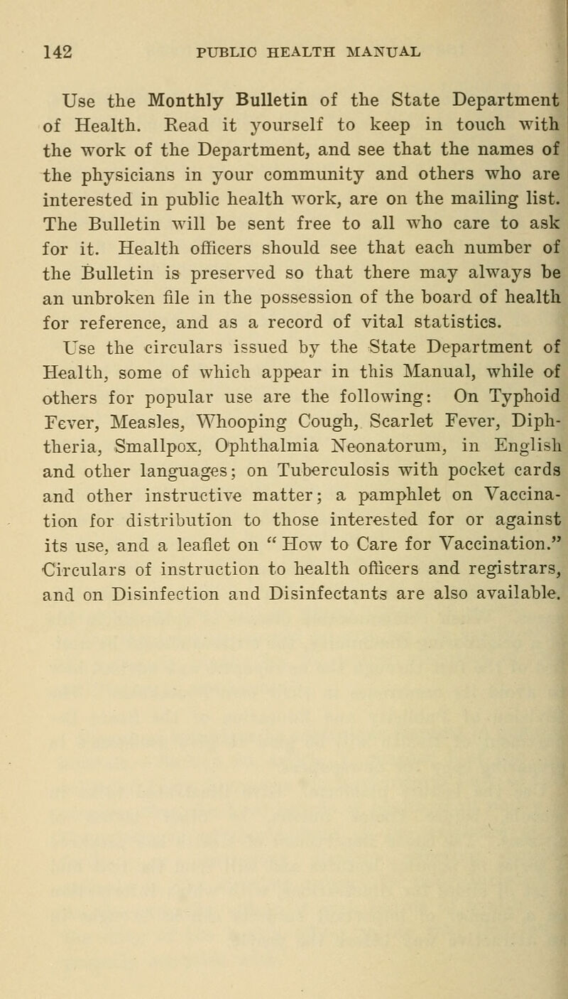 Use the Monthly Bulletin of the State Department of Health. Read it yourself to keep in touch with the work of the Department, and see that the names of the physicians in your community and others who are interested in public health work, are on the mailing list. The Bulletin will be sent free to all who care to ask for it. Health officers should see that each number of the Bulletin is preserved so that there may always be an unbroken file in the possession of the board of health for reference, and as a record of vital statistics. Use the circulars issued by the State Department of Health, some of which appear in this Manual, while of others for popular use are the following: On Typhoid Fever, Measles, Whooping Cough, Scarlet Fever, Diph- theria, Smallpox. Oplithalmia Neonatorum, in English and other languages; on Tuberculosis with pocket cards and other instructive matter; a pamphlet on Vaccina- tion for distribution to those interested for or against its use, and a leaflet on  Flow to Care for Vaccination. Circulars of instruction to health officers and registrars, and on Disinfection and Disinfectants are also available.