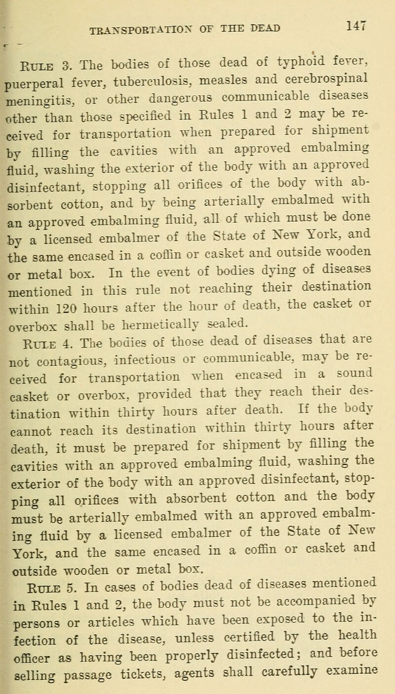 Rule 3. The bodies of those dead of typhoid fever, puerperal fever, tuberculosis, measles and cerebrospinal meningitis, or other dangerous communicable diseases other than those specified in Rules 1 and 2 may be re- ceived for transportation when prepared for shipment by filling the cavities with an approved embalming fluid, washing the exterior of the body with an approved disinfectant, stopping all orifices of the body with ab- sorbent cotton, and by being arterially embalmed with an approved embalming fluid, aU of which must be done by a licensed embalmer of the State of New York, and the same encased in a coffin or casket and outside wooden or metal box. In the event of bodies dying of diseases mentioned in this rule not reaching their destination within 120 hours after the hour of death, the casket or overbox shall be hermetically sealed. RrxE 4. The bodies of those dead of diseases that are not contagious, infectious or communicable, may be re- ceived for transportation when encased in a sound casket or overbox, provided that they reach their des- tination within thirty hours after death. If the body cannot reach its destination within thirty hours after death, it must be prepared for shipment by filling the cavities with an approved embalming fluid, washing the exterior of the body with an approved disinfectant, stop- ping all orifices with absorbent cotton and the body must be arterially embalmed with an approved embalm- ing fluid by a licensed embalmer of the State of Xew York, and ^the same encased in a coffin or casket and outside wooden or metal box. Rule 5. In cases of bodies dead of diseases mentioned in Rules 1 and 2, the body must not be accompanied by persons or articles which have been exposed to the in- fection of the disease, unless certified by the health officer as having been properly disinfected; and before selling passage tickets, agents shall carefuUy examine