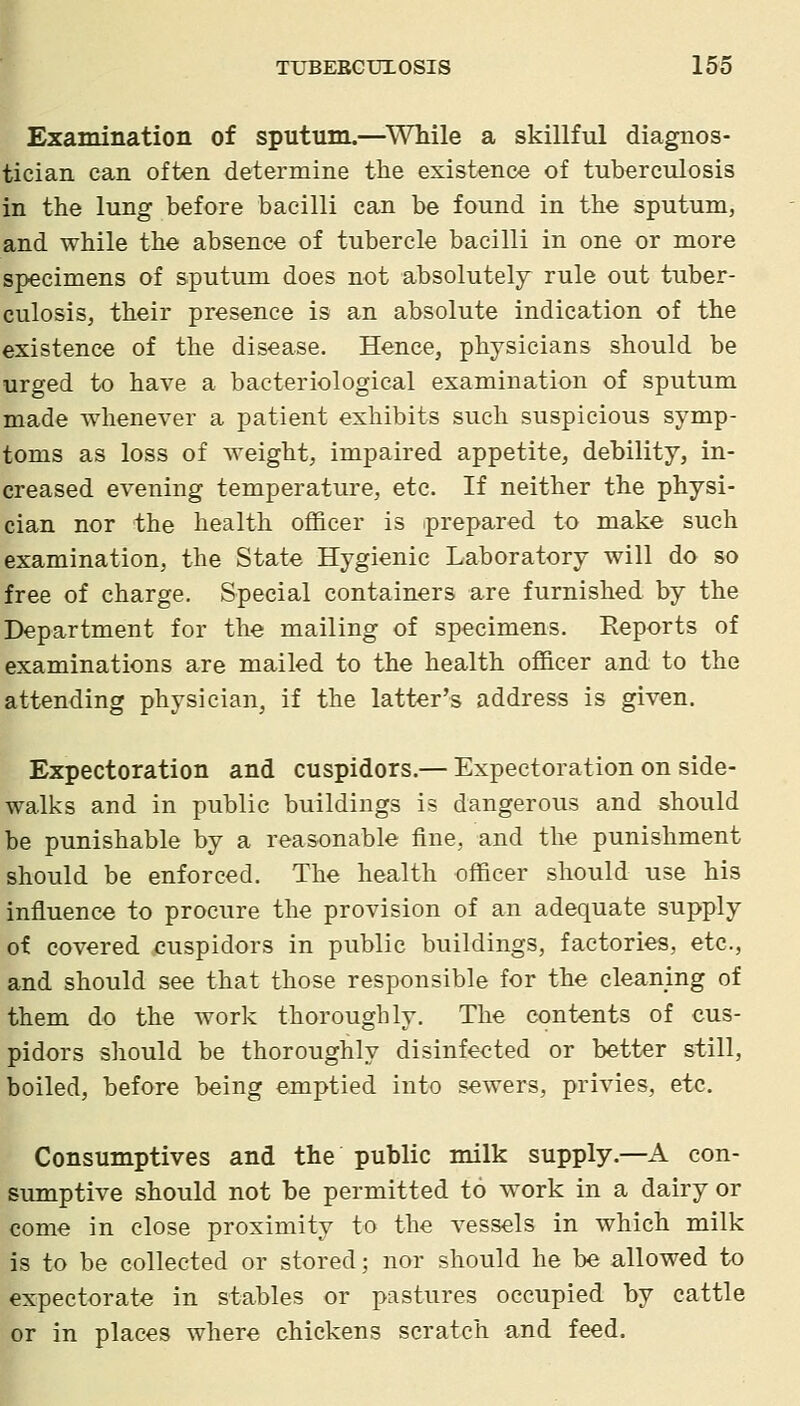 Examination of sputum.—^While a skillful diagnos- tician can often determine the existence of tuberculosis in the lung before bacilli can be found in the sputum, and while the absence of tubercle bacilli in one or more specimens of sputum does not absolutely rule out tuber- culosis, their presence is an absolute indication of the existence of the disease. Hence, physicians should be urged to have a bacteriological examination of sputum made whenever a patient exhibits such suspicious symp- toms as loss of weight, impaired appetite, debility, in- creased evening temperature, etc. If neither the physi- cian nor the health officer is iprepared to make such examination, the State Hygienic Laboratory will do so free of charge. Special containers are furnished by the Department for the mailing of specimens. Reports of examinations are mailed to the health officer and to the attending physician, if the latter's address is given. Expectoration and cuspidors.— Expectoration on side- walks and in public buildings is dangerous and should be punishable by a reasonable fine, and the punishment should be enforced. The health officer should use his influence to procure the provision of an adequate supply of covered cuspidors in public buildings, factories, etc., and should see that those responsible for the cleaning of them do the work thoroughly. The contents of cus- pidors should be thoroughly disinfected or better still, boiled, before being emptied into sewers, privies, etc. Consumptives and the public milk supply.—A con- sumptive should not be permitted to work in a dairy or come in close proximity to the vessels in which milk is to be collected or stored; nor should he be allowed to expectorate in stables or pastures occupied by cattle or in places where chickens scratch and feed.