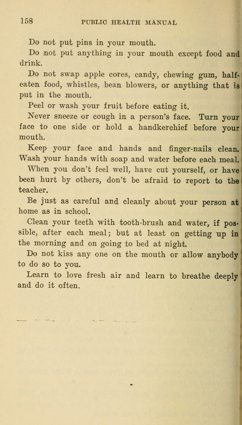 Do not put pins in your mouth. Do not put anything in your mouth except food and drink. Do not swap apple cores, candy, chewing gum, half- eaten food, whistles, bean blowers, or anything that is I put in the mouth. Peel or wash your fruit before eating it. Never sneeze or cough in a person's face. Turn your face to one side or hold a handkerchief before your mouth. Keep your face and hands and finger-nails clean. Wash your hands with soap and water before each meal. When you don't feel well, have cut yourself, or have been hurt by others, don't be afraid to report to the teacher. Be just as careful and cleanly about your person at home as in school. Clean your teeth with tooth-brush and water, if pos- sible, after each meal; but at least on getting up in the morning and on going to bed at night. Do not kiss any one on the mouth or allow anybody to do so to you. Learn to love fresh air and learn to breathe deeply and do it often.