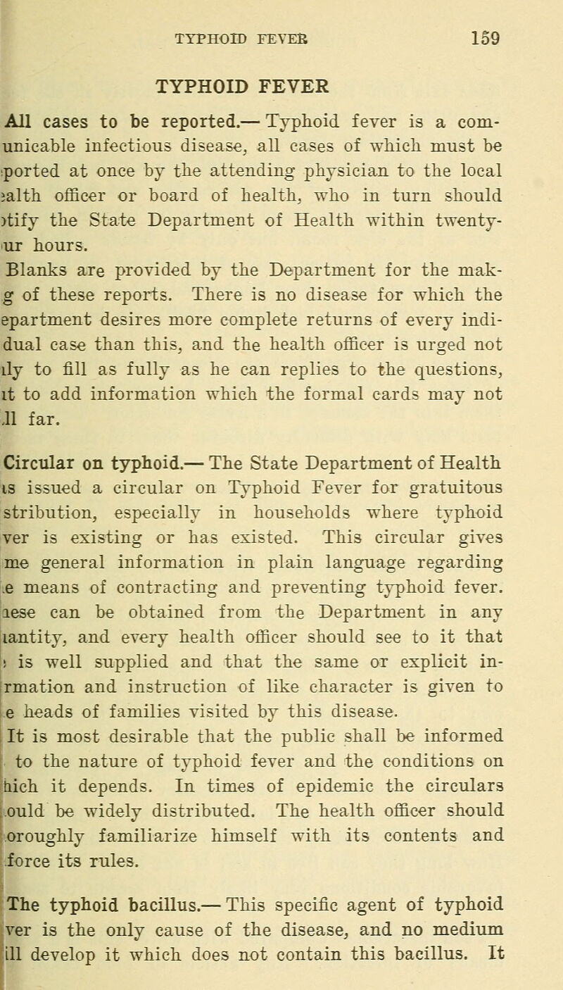 TYPHOID FEVER All cases to be reported.— Typhoid fever is a com- unicable infectious disease, all cases of wMch must be iported at once by the attending physician to the local ialth officer or board of health, who in turn should )tify the State Department of Health within twenty- ur hours. Blanks are provided by the Department for the mak- g of these reports. There is no disease for which the epartment desires more complete returns of every indi- dual case than this, and the health officer is urged not ily to fill as fully as he can replies to the questions, it to add information which the formal cards may not 11 far. Circular on typhoid.— The State Department of Health IS issued a circular on Typhoid Fever for gratuitous stribution, especially in households where typhoid ver is existing or has existed. This circular gives me general information in plain language regarding .e means of contracting and preventing typhoid fever. [aese can be obtained from the Department in any iiantity, and every health officer should see to it that ! is well supplied and that the same or explicit in- rmation and instruction of like character is given to e heads of families visited by this disease. It is most desirable that the public shall be informed to the nature of typhoid fever and the conditions on hich it depends. In times of epidemic the circulars ■Quid be widely distributed. The health officer should oroughly familiarize himself with its contents and force its rules. The typhoid bacillus.— This specific agent of typhoid ver is the only cause of the disease, and no medium ill develop it which does not contain this bacillus. It