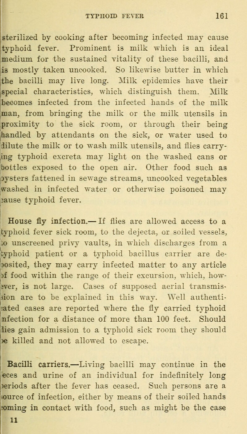 sterilized by cooking after becoming infected may cause typhoid fever. Prominent is milk which, is an ideal .medium for the sustained Titality of these bacilli, and is mostly taken uncooked. So likewise butter in which [the bacilli may live long. Milk epidemics have their special characteristics, which distinguish them. Milk becomes infected from the infected hands of the milk man, from bringing the milk or the milk utensils in iproximity to the sick room, or through their being handled by attendants on the sick, or water used to liilute the milk or to wash milk utensils, and flies carry- \ng typhoid excreta may light on the washed cans or bottles exposed to the open air. Other food such as pysters fattened in sewage streams, uncooked vegetables washed in infected water or otherwise poisoned may jause typhoid fever. I House fly infection.— If flies are allowed access to a typhoid fever sick room, to the dejecta, or soiled vessels, :o unscreened priw vaults, in which discharoes from a typhoid patient or a typhoid bacillus carrier are de- 30sited, they may carry infected matter to any article Df food within the range of their excursion, which, how- iver, is not large. Cases of supposed aerial transmis- non are to be explained in this way. Well authenti- ;ated cases are reported where the fly carried typhoid nfection for a distance of more than 100 feet. Should lies gain admission to a typhoid sick room they should ye killed and not allowed to escape. I I Bacilli carriers.—Living bacilli may continue in the I'eces and urine of an individual for indefinitely long :)eriods after the fever has ceased. Such persons are a lOurce of infection, either by means of their soiled hands ;oming in contact with food, such as might be the case 11