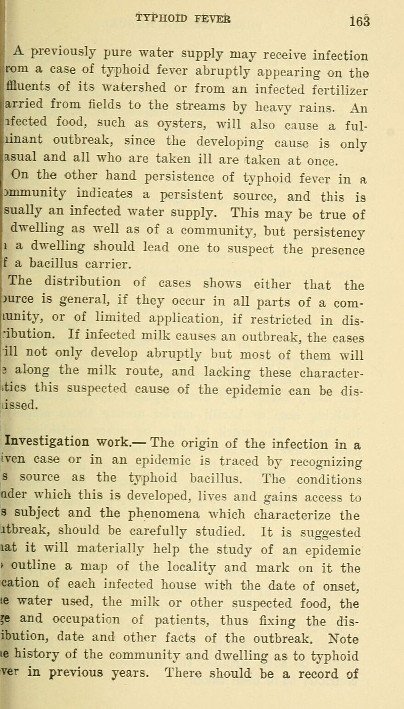 A previously pure water supply may receive infection rom a case of typhoid fever abruptly appearing on the ffluents of its watershed or from an infected fertilizer arried from fields to the streams by heavy rains. An ifected food, such as oysters, will also cause a ful- linant outbreak, since the developing cause is only asual and all who are taken ill are taken at once. On the other hand persistence of typhoid fever in a Mmnunity indicates a persistent source, and this is sually an infected water supply. This may be true of dwelling as well as of a community, but persistency 1 a dwelling should lead one to suspect the presence f a bacillus carrier. The distribution of cases shows either that the )urce is general, if they occur in all parts of a com- Lunity, or of limited application, if restricted in dis- ibution. If infected milk causes an outbreak, the cases ill not only develop abruptly but most of them will 2 along the milk route, and lacking these character- itics this suspected cause of the epidemic can be dis- 'dssed. Investigation work.— The origin of the infection in a iven case or in an epidemic is traced by recognizing s source as the typhoid bacillus. The conditions Qder which this is developed, lives and gains access to s subject and the phenomena which characterize the itbreak, should be carefullv studied. It is su^o-ested lat it will materially help the study of an epidemic > outline a map of the locality and mark on it the cation of each infected house with the date of onset, le water used, the milk or other suspected food, the je and occupation of patients, thus fixing the dis- ibution, date and other facts of the outbreak. Note 16 history of the community and dwelling as to typhoid ver in previous years. There should be a record of