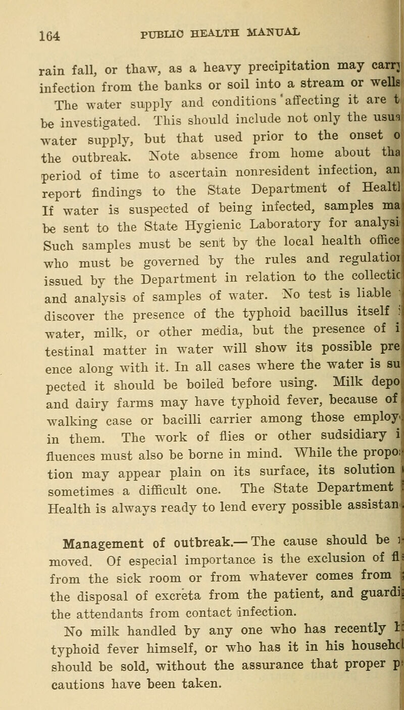 rain fall, or thaw, as a heavy precipitation may carrj infection from the banks or soil into a stream or wells The water supply and conditions'affecting it are t be investigated. This should include not only the usua water supply, but that used prior to the onset o the outbreak. Note absence from home about tha period of time to ascertain nonresident infection, an report findings to the State Department of Healtl If water is suspected of being infected, samples maj be sent to the State Hygienic Laboratory for analysi. Such samples must be sent by the local health office i who must be governed by the rules and regulatioij issued by the Department in relation to the collectic and analysis of samples of water. No test is liable j discover the presence of the typhoid bacillus itself ij water, milk, or other media, but the presence of i| testinal matter in water will show its possible prej ence along with it. In all cases where the water is su' pected it should be boiled before using. Milk depo and dairy farms may have typhoid fever, because of walking case or bacilli carrier among those employ, in them. The work of flies or other sudsidiary i fluences must also be borne in mind. While the propo;- tion may appear plain on its surface, its solution t sometimes a difficult one. The State Department : Health is always ready to lend every possible assistan . Management of outbreak.—The cause should be j- moved. Of especial importance is the exclusion of fl: from the sick room or from whatever comes from ; the disposal of excreta from the patient, and guardis the attendants from contact infection. No milk handled by any one who has recently I: typhoid fever himself, or who has it in his househcl should be sold, without the assurance that proper pv cautions have been taken. I