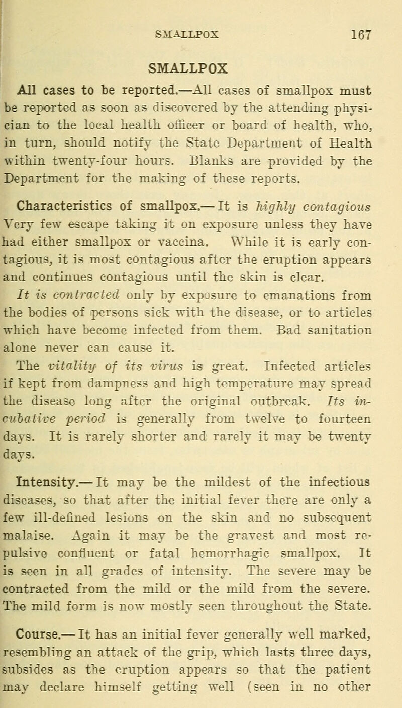 SMALLPOX All cases to be reported.—All cases of smallpox must be reported as soon as discovered by tbe attending physi- cian to the local health officer or board of health, -who, in turn, should notify the State Department of Health within twenty-four hours. Blanks are provided by the Department for the making of these reports. Characteristics of smallpox.— It is highly contagious Very few escape taking it on exposure unless they have had either smallpox or vaccina. While it is early con- tagious, it is most contagious after the eruption appears and continues contagious until the skin is clear. It is contracted only by exposure to emanations from the bodies of ipersons sick with the disease, or to articles which have become infected from them. Bad sanitation alone never can cause it. The vitality of its virus is great. Infected articles if kept from dampness and high temperature may spread the disease long after the original outbreak. Its in- dilative period is generally from twelve to fourteen days. It is rarely shorter and rarely it may be twenty days. Intensity.— It may be the mildest of the infe<;tious diseases, so that after the initial fever there are only a few ill-defined lesions on the skin and no subsequent malaise. Again it may be the gravest and most re- pulsive confluent or fatal hemorrhagic smallpox. It is seen in all grades of intensity. The severe may be contracted from the mild or the mild from the severe. The mild form is now mostly seen throughout the State. Course.— It has an initial fever generally well marked, resembling an attack of the grip, which lasts three days, subsides as the eruption appears so that the patient may declare himself getting well (seen in no other