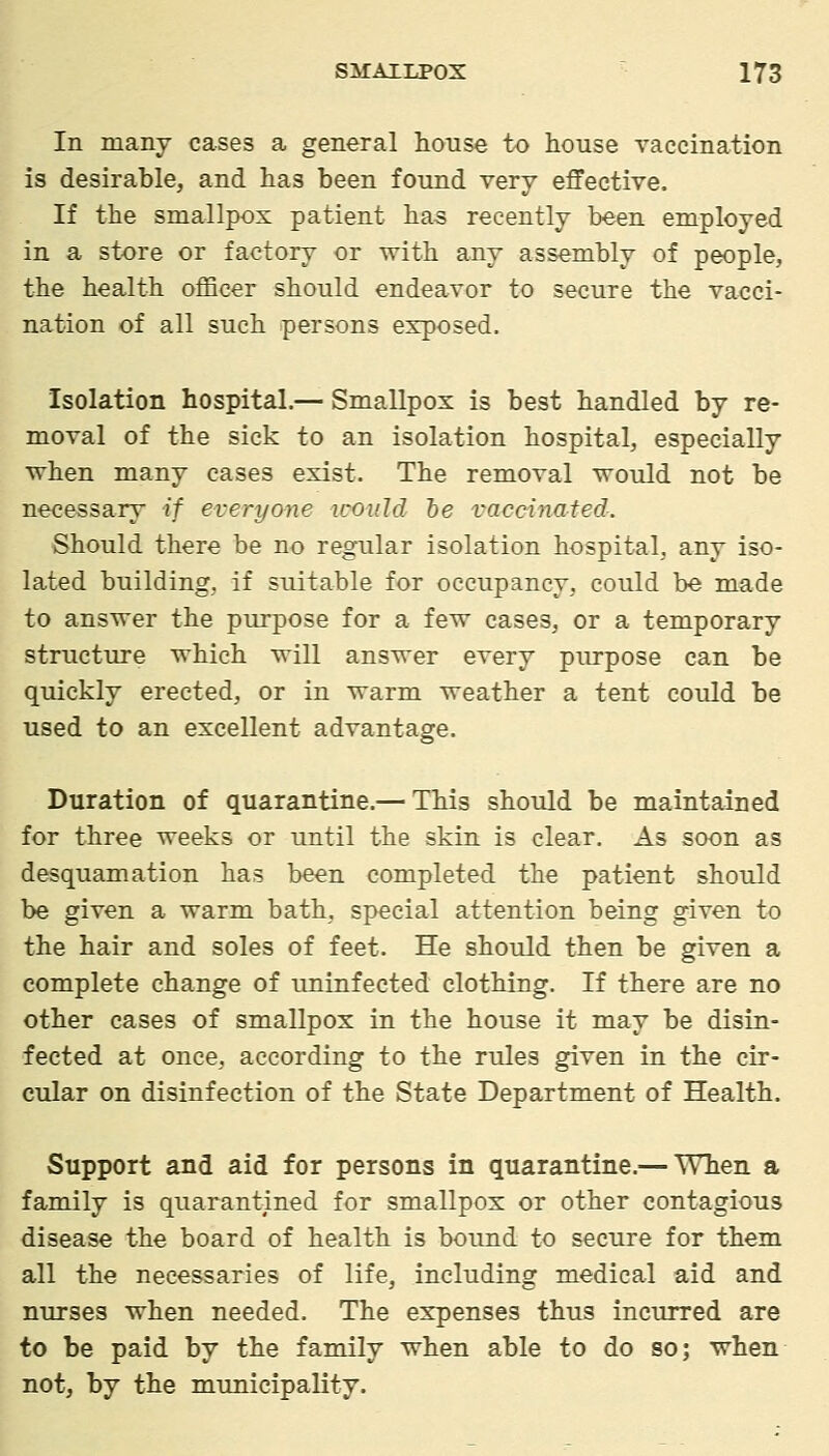 In many cases a general house to house vaccination is desirable, and has been found very effective. If the smallpox patient has recently been employed in a store or factory or with any assembly of people, the health oflBcer should endeavor to secure the vacci- nation of all such persons exposed. Isolation hospital.— Smallpox is best handled by re- moval of the sick to an isolation hospital, especially ■when many cases exist. The removal would not be necessary if everyone icould te vaccinated. Should there be no regular isolation hospital, any iso- lated building, if suitable for occupancy, could be made to answer the purpose for a few cases, or a temporary structure which will answer every piu-pose can be quickly erected, or in warm weather a tent could be used to an excellent advantage. Duration of quarantine.— This should be maintained for three weeks or until the skin is clear. As soon as desquamation has been completed the patient should be given a warm bath, special attention being given to the hair and soles of feet. He should then be given a complete change of uninfected clothing. If there are no other cases of smallpox in the house it may be disin- fected at once, according to the rules given in the cir- cular on disinfection of the State Department of Health. Support and aid for persons in quarantine.— When a family is quarantined for smallpox or other contagious disease the board of health is bound to secure for them all the necessaries of life, including medical aid and nurses when needed. The expenses thus incurred are to be paid by the family when able to do so; when not, by the municipality.