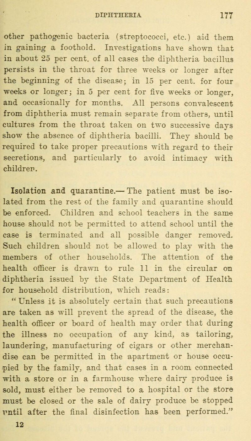 other pathogenic bacteria (streptococci, etc.) aid them in gaining a foothold. Investigations have shown that in about 25 per cent, of all cases the diphtheria bacillus persists in the throat for three weeks or longer after the beginning of the disease; in 15 per cent, for four weeks or longer; in 5 per cent for five weeks or longer, and occasionally for months. All persons convalescent from diphtheria must remain separate from others, until cultures from the throat taken on two successive days show the absence- of diphtheria bacilli. Thev should be required to take proper precautions with regard to their secretions, and particularly to avoid intimacy with children. Isolation and quarantine.— The patient must be iso- lated from the rest of the family and quarantine should be enforced. Children and school teachers in the same house should not be permitted to attend school until the case is terminated and all possible danger removed- Such children should not be allowed to play with the members of other households. The attention of the health ofiicer is drawn to rule 11 in the circular on diphtheria issued by the State Department of Health for household distribution, which reads:  Unless it is absolutely certain that such precautions are taken as will prevent the spread of the disease, the health officer or board of health may order that during the illness no occupation of any kind, as tailoring, laundering, manufacturing of cigars or other merchan- dise can be permitted in the apartment or house occu- pied by the family, and that cases in a room conne<!ted with a store or in a farmhouse where dairy produce is sold, must either be removed to a hospital or the store must be closed or the sale of dairy produce be stopped vntil after the final disinfection has been performed.'' 12