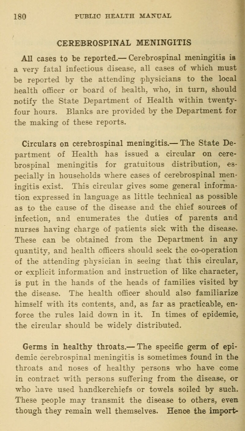 CEREBROSPINAL MENINGITIS All cases to be reported.— Cerebrospinal meningitis is a very fatal infectious disease, all cases of whicli must be reported by the attending physicians to the local health officer or board of health, Avho, in turn, should notify the State Department of Health within twenty- four hours. Blanks are provided by the Department for the making of these reports. Circulars on cerebrospinal meningitis.— The State De- partment of Health has issued a circular on cere- brospinal meningitis for gratuitous distribution, es- pecially in households where cases of cerebrospinal men- ingitis exist. This circular gives some general informa- tion expressed in language as little technical as possible as to the cause of the disease and the chief sources of infection, and enumerates the duties of parents and nurses having charge of patients sick with the disease. These can be obtained from the Department in any quantity, and health officers should seek the co-operation of the attending physician in seeing that this circular, or explicit information and instruction of like character, is put in the hands of the heads of families visited by the disease. The health officer should also familiarize himself with its contents, and, as far as practicable, en- force the rules laid down in it. In times of epidemic, the circular should be widely distributed. Germs in healthy throats.— The specific germ of epi- demic cerebrospinal meningitis is sometimes found in the throats and noses of healthy persons who have come in contract with persons suffering from the disease, or who have used handkerchiefs or towels soiled by such. These people may transmit the disease to others, even though they remain well themselves. Hence the import-