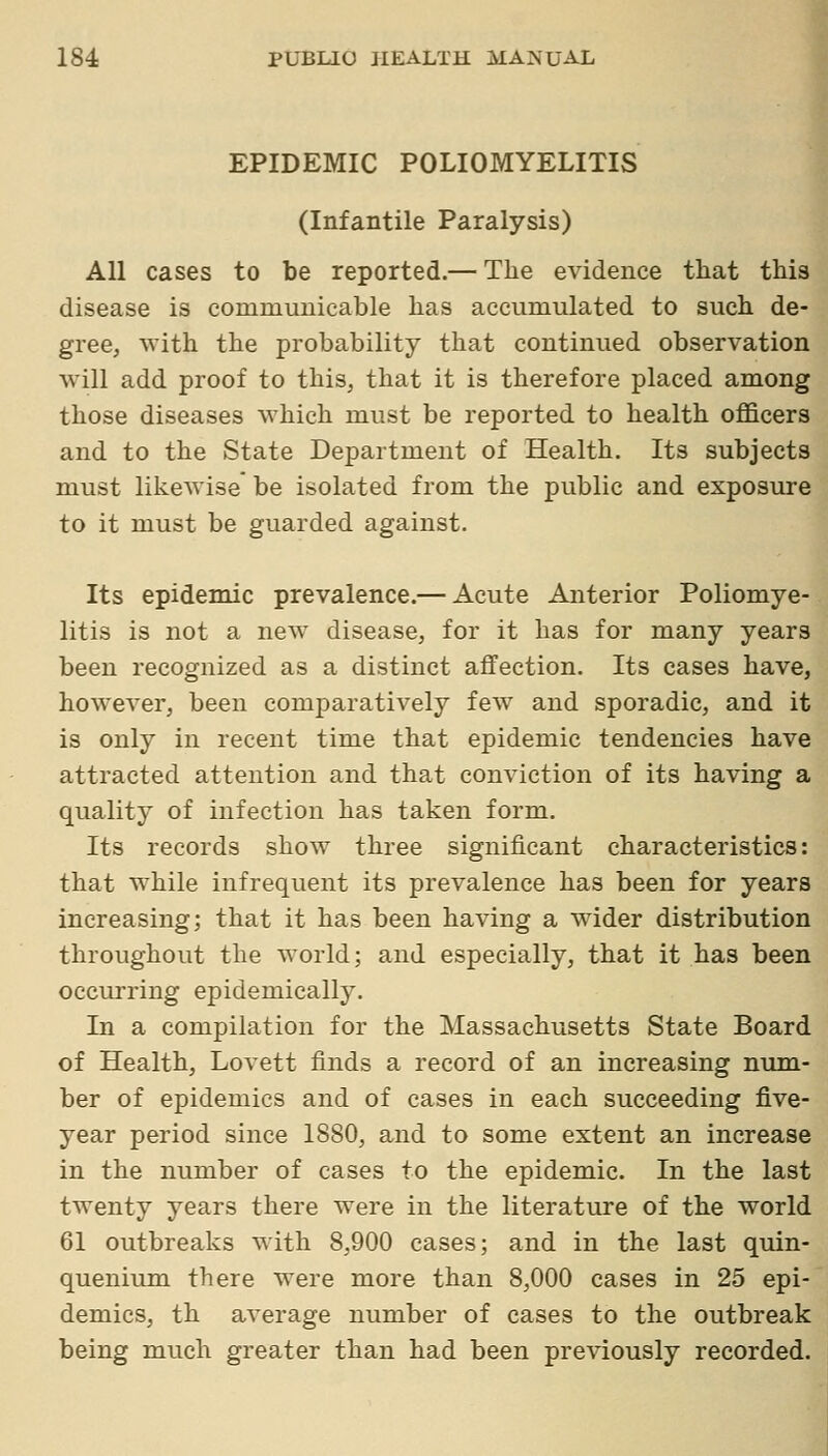 EPIDEMIC POLIOMYELITIS (Infantile Paralysis) All cases to be reported.— The evidence that this disease is communicable has accumulated to such de- gree, with the probability that continued observation will add proof to this, that it is therefore placed among those diseases which must be reported to health ofl&cers and to the State Department of Health. Its subjects must likewise be isolated from the public and exposTire to it must be guarded against. Its epidemic prevalence.— Acute Anterior Poliomye- litis is not a new disease, for it has for many years been recognized as a distinct affection. Its cases have, however, been comparatively few and sporadic, and it is only in recent time that epidemic tendencies have attracted attention and that conviction of its having a quality of infection has taken form. Its records show three significant characteristics: that while infrequent its prevalence has been for years increasing; that it has been having a wider distribution throughout the world; and especially, that it has been occiu-ring epidemically. In a compilation for the Massachusetts State Board of Health, Lovett finds a record of an increasing num- ber of epidemics and of cases in each succeeding five- year period since 1880, and to some extent an increase in the number of cases to the epidemic. In the last twenty years there were in the literature of the world 61 outbreaks with 8,900 cases; and in the last quin- quenium there were more than 8,000 cases in 25 epi- demics, th average number of cases to the outbreak being much greater than had been previously recorded.